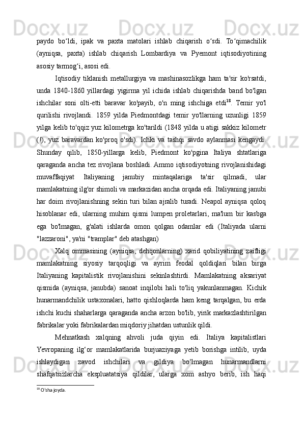 paydo   bo ldi,   ipak   va   paxta   matolari   ishlab   chiqarish   o sdi.   To qimachilikʻ ʻ ʻ
(ayniqsa,   paxta)   ishlab   chiqarish   Lombardiya   va   Pyemont   iqtisodiyotining
asosiy tarmog i, asosi edi.	
ʻ
Iqtisodiy   tiklanish   metallurgiya   va   mashinasozlikga   ham   ta'sir   ko'rsatdi,
unda   1840-1860   yillardagi   yigirma   yil   ichida   ishlab   chiqarishda   band   bo'lgan
ishchilar   soni   olti-etti   baravar   ko'payib,   o'n   ming   ishchiga   etdi 18
.   Temir   yo'l
qurilishi   rivojlandi.   1859   yilda   Piedmontdagi   temir   yo'llarning   uzunligi   1859
yilga kelib to'qqiz yuz kilometrga ko'tarildi (1848 yilda u atigi sakkiz kilometr
(!),   yuz   baravardan   ko'proq   o'sdi).   Ichki   va   tashqi   savdo   aylanmasi   kengaydi.
Shunday   qilib,   1850-yillarga   kelib,   Piedmont   ko'pgina   Italiya   shtatlariga
qaraganda ancha tez rivojlana boshladi. Ammo iqtisodiyotning rivojlanishidagi
muvaffaqiyat   Italiyaning   janubiy   mintaqalariga   ta'sir   qilmadi,   ular
mamlakatning ilg'or shimoli va markazidan ancha orqada edi. Italiyaning janubi
har   doim   rivojlanishning   sekin   turi   bilan   ajralib   turadi.   Neapol   ayniqsa   qoloq
hisoblanar   edi,   ularning   muhim   qismi   lumpen   proletarlari,   ma'lum   bir   kasbga
ega   bo'lmagan,   g'alati   ishlarda   omon   qolgan   odamlar   edi   (Italiyada   ularni
"lazzaroni", ya'ni "tramplar" deb atashgan)
Xalq   ommasining   (ayniqsa,   dehqonlarning)   xarid   qobiliyatining   zaifligi
mamlakatning   siyosiy   tarqoqligi   va   ayrim   feodal   qoldiqlari   bilan   birga
Italiyaning   kapitalistik   rivojlanishini   sekinlashtirdi.   Mamlakatning   aksariyat
qismida   (ayniqsa,   janubda)   sanoat   inqilobi   hali   to'liq   yakunlanmagan.   Kichik
hunarmandchilik   ustaxonalari,   hatto   qishloqlarda   ham   keng   tarqalgan,   bu   erda
ishchi kuchi shaharlarga qaraganda ancha arzon bo'lib, yirik markazlashtirilgan
fabrikalar yoki fabrikalardan miqdoriy jihatdan ustunlik qildi.
Mehnatkash   xalqning   ahvoli   juda   qiyin   edi.   Italiya   kapitalistlari
Yevropaning   ilg‘or   mamlakatlarida   burjuaziyaga   yetib   borishga   intilib,   uyda
ishlaydigan   zavod   ishchilari   va   gildiya   bo‘lmagan   hunarmandlarni
shafqatsizlarcha   ekspluatatsiya   qildilar,   ularga   xom   ashyo   berib,   ish   haqi
18
 O’sha joyda. 