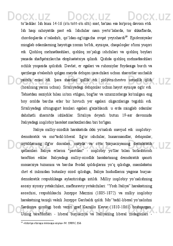 to‘ladilar. Ish kuni 14-16 (o'n to'rt-o'n olti) soat, ba'zan esa ko'proq davom etdi.
Ish   haqi   nihoyatda   past   edi.   Ishchilar   nam   yerto‘lalarda,   tor   shkaflarda,
chordoqlarda   o‘ralashib,   qo‘ldan-og‘izgacha   ovqat   yeyishardi 19
.   Epidemiyalar
minglab odamlarning hayotiga zomin bo'ldi, ayniqsa, chaqaloqlar o'limi yuqori
edi.   Qishloq   mehnatkashlari,   qishloq   xo‘jaligi   ishchilari   va   qishloq   boylari
yanada   shafqatsizlarcha   ekspluatatsiya   qilindi.   Qishda   qishloq   mehnatkashlari
ochlik   yoqasida   qolishdi.   Davlat,   er   egalari   va   ruhoniylar   foydasiga   burch   va
qarzlarga o'ralashib qolgan mayda dehqon ijarachilari uchun sharoitlar unchalik
yaxshi   emas   edi.   Ijara   shartlari   qullik   edi:   polovnichestvo   ustunlik   qildi
(hosilning yarmi uchun). Sitsiliyadagi dehqonlar uchun hayot ayniqsa og'ir edi.
Tabiatdan   saxiylik   bilan   in'om   etilgan,   bog'lar   va   uzumzorlarga   ko'milgan   eng
boy   orolda   barcha   erlar   bir   hovuch   yer   egalari   oligarxlariga   tegishli   edi.
Sitsiliyadagi   oltingugurt   konlari   egalari   g'azablandi:   u   erda   minglab   odamlar
dahshatli   sharoitda   ishladilar.   Sitsiliya   deyarli   butun   19-asr   davomida
Italiyadagi inqilobiy harakat markazlaridan biri bo'lgan.
  Italiya   milliy-ozodlik   harakatida   ikki   yo'nalish   mavjud   edi:   inqilobiy-
demokratik   va   mo''tadil-liberal.   Ilg'or   ishchilar,   hunarmandlar,   dehqonlar,
ziyolilarning   ilg'or   doiralari,   mayda   va   o'rta   burjuaziyaning   demokratik
qatlamlari   Italiya   erlarini   "pastdan"   -   inqilobiy   yo'llar   bilan   birlashtirish
tarafdori   edilar.   Italiyadagi   milliy-ozodlik   harakatining   demokratik   qanoti
monarxiya   tuzumini   va   barcha   feodal   qoldiqlarini   yo‘q   qilishga,   mamlakatni
chet   el   zulmidan   butunlay   ozod   qilishga,   Italiya   hududlarini   yagona   burjua-
demokratik   respublikaga   aylantirishga   intildi.   Milliy   inqilobiy   yo nalishningʻ
asosiy siyosiy yetakchilari, mafkuraviy yetakchilari: “Yosh Italiya” harakatining
asoschisi,   respublikachi   Juzeppe   Mazzini   (1805-1872)   va   milliy   inqilobiy
harakatning taniqli vakili Juzeppe Garibaldi qoldi. Mo tadil-liberal yo nalishni	
ʻʼ ʻ
Sardiniya   qirolligi   bosh   vaziri   graf   Kamillo   Kavur   (1810-1861)   boshqargan.
Uning   tarafdorlari   -   liberal   burjuaziya   va   Italiyaning   liberal   zodagonlari   -
19
 «Istoriya vtoraya mirovaya voyna» M. 1989.C.156 