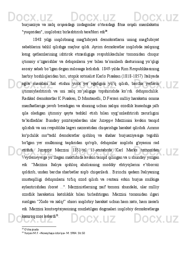 burjuaziya   va   xalq   orqasidagi   zodagonlar   o'rtasidagi   fitna   orqali   mamlakatni
"yuqoridan", inqilobsiz birlashtirish tarafdori edi 20
.
1848   yilgi   inqilobning   mag'lubiyati   demokratlarni   uning   mag'lubiyat
sabablarini   tahlil   qilishga   majbur   qildi.  Ayrim   demokratlar   inqilobda   xalqning
keng   qatlamlarining   ishtirok   etmasligiga   respublikachilar   tomonidan   chuqur
ijtimoiy   o zgarishlar   va   dehqonlarni   yer   bilan   ta minlash   dasturining   yo qligiʻ ʼ ʻ
asosiy sabab bo lgan degan xulosaga kelishdi. 1849-yilda Rim Respublikasining	
ʻ
harbiy boshliqlaridan biri, utopik sotsialist Karlo Pisakan (1818-1857) Italiyada
agrar   masalani   hal   etishni   yirik   yer   egaligini   yo‘q   qilish,   barcha   yerlarni
ijtimoiylashtirish   va   uni   xalq   xo‘jaligiga   topshirishda   ko‘rdi.   dehqonchilik.
Radikal demokratlar K.Pisaken, D.Montanelli, D.Ferrari milliy harakatni omma
manfaatlariga javob beradigan va shuning uchun xalqni  ozodlik kurashiga jalb
qila   oladigan   ijtimoiy   qayta   tashkil   etish   bilan   uyg‘unlashtirish   zarurligini
ta’kidladilar.   Bunday   pozitsiyalardan   ular   Juzeppe   Mazzinini   keskin   tanqid
qilishdi va uni respublika lageri nazoratidan chiqarishga harakat qilishdi. Ammo
ko'pchilik   mo''tadil   demokratlar   qishloq   va   shahar   burjuaziyasiga   tegishli
bo'lgan   yer   mulkining   taqdiridan   qo'rqib,   dehqonlar   inqilobi   g'oyasini   rad
etishdi.   Juzeppe   Mazzini   1851-yil   11-sentabrda   Karl   Marks   tomonidan
Veydemeyerga yo‘llagan maktubida keskin tanqid qilingan va u shunday yozgan
edi:   “Mazzini   Italiya   qishloq   aholisining   moddiy   ehtiyojlarini   e’tiborsiz
qoldirib, undan barcha sharbatlar siqib chiqariladi... Birinchi qadam Italiyaning
mustaqilligi   dehqonlarni   to'liq   ozod   qilish   va   rentani   erkin   burjua   mulkiga
aylantirishdan   iborat   ...".   Mazzinistlarning   zaif   tomoni   shundaki,   ular   milliy
ozodlik   harakatini   katoliklik   bilan   birlashtirgan.   Mazzini   tomonidan   ilgari
surilgan “Xudo va xalq!” shiori inqilobiy harakat uchun ham xato, ham zararli
edi. Mazzini kontseptsiyasining muzlatilgan dogmalari inqilobiy demokratlarga
kamroq mos kelardi 21
.
20
 O’sha joyda
21
 Yuryev M.F. «Noveyhaya istoriya» M. 1984. Str.50 