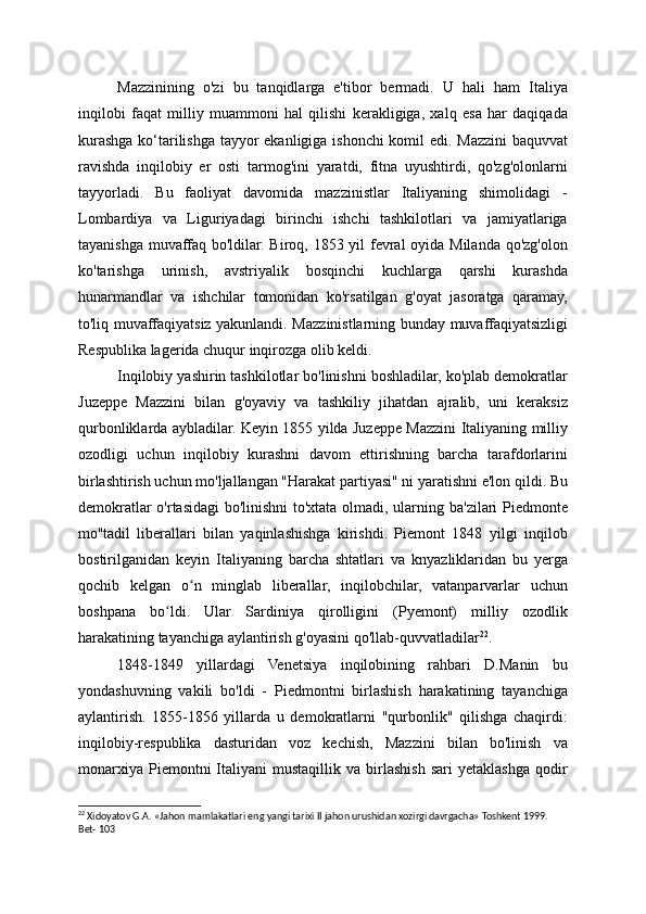 Mazzinining   o'zi   bu   tanqidlarga   e'tibor   bermadi.   U   hali   ham   Italiya
inqilobi   faqat   milliy   muammoni   hal   qilishi   kerakligiga,   xalq   esa   har   daqiqada
kurashga ko‘tarilishga tayyor ekanligiga ishonchi komil edi. Mazzini baquvvat
ravishda   inqilobiy   er   osti   tarmog'ini   yaratdi,   fitna   uyushtirdi,   qo'zg'olonlarni
tayyorladi.   Bu   faoliyat   davomida   mazzinistlar   Italiyaning   shimolidagi   -
Lombardiya   va   Liguriyadagi   birinchi   ishchi   tashkilotlari   va   jamiyatlariga
tayanishga muvaffaq bo'ldilar. Biroq, 1853 yil  fevral oyida Milanda qo'zg'olon
ko'tarishga   urinish,   avstriyalik   bosqinchi   kuchlarga   qarshi   kurashda
hunarmandlar   va   ishchilar   tomonidan   ko'rsatilgan   g'oyat   jasoratga   qaramay,
to'liq muvaffaqiyatsiz yakunlandi. Mazzinistlarning bunday muvaffaqiyatsizligi
Respublika lagerida chuqur inqirozga olib keldi.
Inqilobiy yashirin tashkilotlar bo'linishni boshladilar, ko'plab demokratlar
Juzeppe   Mazzini   bilan   g'oyaviy   va   tashkiliy   jihatdan   ajralib,   uni   keraksiz
qurbonliklarda aybladilar. Keyin 1855 yilda Juzeppe Mazzini Italiyaning milliy
ozodligi   uchun   inqilobiy   kurashni   davom   ettirishning   barcha   tarafdorlarini
birlashtirish uchun mo'ljallangan "Harakat partiyasi" ni yaratishni e'lon qildi. Bu
demokratlar o'rtasidagi bo'linishni to'xtata olmadi, ularning ba'zilari Piedmonte
mo''tadil   liberallari   bilan   yaqinlashishga   kirishdi.   Piemont   1848   yilgi   inqilob
bostirilganidan   keyin   Italiyaning   barcha   shtatlari   va   knyazliklaridan   bu   yerga
qochib   kelgan   o n   minglab   liberallar,   inqilobchilar,   vatanparvarlar   uchunʻ
boshpana   bo ldi.   Ular   Sardiniya   qirolligini   (Pyemont)   milliy   ozodlik	
ʻ
harakatining tayanchiga aylantirish g'oyasini qo'llab-quvvatladilar 22
.
1848-1849   yillardagi   Venetsiya   inqilobining   rahbari   D.Manin   bu
yondashuvning   vakili   bo'ldi   -   Piedmontni   birlashish   harakatining   tayanchiga
aylantirish.   1855-1856   yillarda   u   demokratlarni   "qurbonlik"   qilishga   chaqirdi:
inqilobiy-respublika   dasturidan   voz   kechish,   Mazzini   bilan   bo'linish   va
monarxiya   Piemontni   Italiyani   mustaqillik   va   birlashish   sari   yetaklashga   qodir
22
 Xidoyatov G.A. «Jahon mamlakatlari eng yangi tarixi II jahon urushidan xozirgi davrgacha» Toshkent 1999. 
Bet- 103 