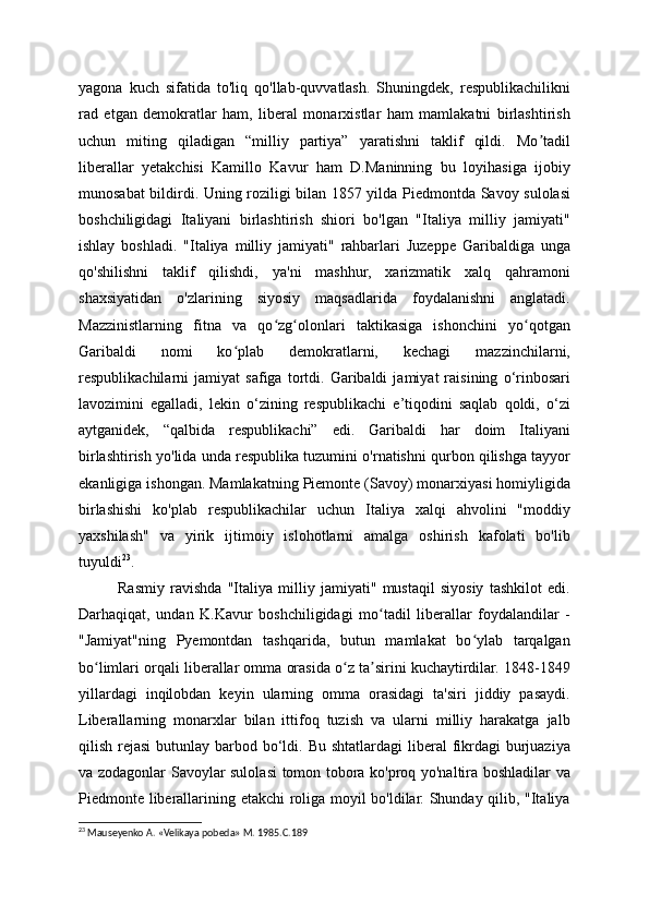 yagona   kuch   sifatida   to'liq   qo'llab-quvvatlash.   Shuningdek,   respublikachilikni
rad   etgan   demokratlar   ham,   liberal   monarxistlar   ham   mamlakatni   birlashtirish
uchun   miting   qiladigan   “milliy   partiya”   yaratishni   taklif   qildi.   Mo tadilʼ
liberallar   yetakchisi   Kamillo   Kavur   ham   D.Maninning   bu   loyihasiga   ijobiy
munosabat bildirdi. Uning roziligi bilan 1857 yilda Piedmontda Savoy sulolasi
boshchiligidagi   Italiyani   birlashtirish   shiori   bo'lgan   "Italiya   milliy   jamiyati"
ishlay   boshladi.   "Italiya   milliy   jamiyati"   rahbarlari   Juzeppe   Garibaldiga   unga
qo'shilishni   taklif   qilishdi,   ya'ni   mashhur,   xarizmatik   xalq   qahramoni
shaxsiyatidan   o'zlarining   siyosiy   maqsadlarida   foydalanishni   anglatadi.
Mazzinistlarning   fitna   va   qo zg olonlari   taktikasiga   ishonchini   yo qotgan	
ʻ ʻ ʻ
Garibaldi   nomi   ko plab   demokratlarni,   kechagi   mazzinchilarni,	
ʻ
respublikachilarni   jamiyat   safiga   tortdi.   Garibaldi   jamiyat   raisining   o‘rinbosari
lavozimini   egalladi,   lekin   o‘zining   respublikachi   e’tiqodini   saqlab   qoldi,   o‘zi
aytganidek,   “qalbida   respublikachi”   edi.   Garibaldi   har   doim   Italiyani
birlashtirish yo'lida unda respublika tuzumini o'rnatishni qurbon qilishga tayyor
ekanligiga ishongan. Mamlakatning Piemonte (Savoy) monarxiyasi homiyligida
birlashishi   ko'plab   respublikachilar   uchun   Italiya   xalqi   ahvolini   "moddiy
yaxshilash"   va   yirik   ijtimoiy   islohotlarni   amalga   oshirish   kafolati   bo'lib
tuyuldi 23
.
Rasmiy   ravishda   "Italiya   milliy   jamiyati"   mustaqil   siyosiy   tashkilot   edi.
Darhaqiqat,   undan   K.Kavur   boshchiligidagi   mo tadil   liberallar   foydalandilar   -	
ʻ
"Jamiyat"ning   Pyemontdan   tashqarida,   butun   mamlakat   bo ylab   tarqalgan	
ʻ
bo limlari orqali liberallar omma orasida o z ta sirini kuchaytirdilar. 1848-1849	
ʻ ʻ ʼ
yillardagi   inqilobdan   keyin   ularning   omma   orasidagi   ta'siri   jiddiy   pasaydi.
Liberallarning   monarxlar   bilan   ittifoq   tuzish   va   ularni   milliy   harakatga   jalb
qilish rejasi  butunlay barbod bo‘ldi. Bu  shtatlardagi  liberal  fikrdagi  burjuaziya
va zodagonlar Savoylar sulolasi tomon tobora ko'proq yo'naltira boshladilar va
Piedmonte liberallarining etakchi roliga moyil bo'ldilar. Shunday qilib, "Italiya
23
 Mauseyenko A. «Velikaya pobeda» M. 1985.C.189