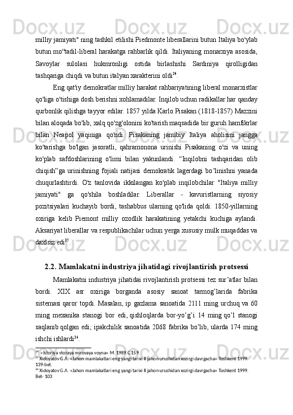 milliy jamiyati" ning tashkil etilishi Piedmonte liberallarini butun Italiya bo'ylab
butun mo''tadil-liberal harakatga rahbarlik qildi. Italiyaning monarxiya asosida,
Savoylar   sulolasi   hukmronligi   ostida   birlashishi   Sardiniya   qirolligidan
tashqariga chiqdi va butun italyan xarakterini oldi 24
.
Eng qat'iy demokratlar milliy harakat rahbariyatining liberal monarxistlar
qo'liga o'tishiga dosh berishni xohlamadilar. Inqilob uchun radikallar har qanday
qurbonlik qilishga tayyor edilar. 1857 yilda Karlo Pisakan (1818-1857) Mazzini
bilan aloqada bo'lib, xalq qo'zg'olonini ko'tarish maqsadida bir guruh hamfikrlar
bilan   Neapol   yaqiniga   qo'ndi.   Pisakaning   janubiy   Italiya   aholisini   jangga
ko'tarishga   bo'lgan   jasoratli,   qahramonona   urinishi   Pisakaning   o'zi   va   uning
ko'plab   safdoshlarining   o'limi   bilan   yakunlandi.   “Inqilobni   tashqaridan   olib
chiqish”ga   urinishning   fojiali   natijasi   demokratik   lagerdagi   bo linishni   yanadaʻ
chuqurlashtirdi.   O'z   tanlovida   ikkilangan   ko'plab   inqilobchilar   "Italiya   milliy
jamiyati"   ga   qo'shila   boshladilar.   Liberallar   -   kavuristlarning   siyosiy
pozitsiyalari   kuchayib   bordi,   tashabbus   ularning   qo'lida   qoldi.   1850-yillarning
oxiriga   kelib   Piemont   milliy   ozodlik   harakatining   yetakchi   kuchiga   aylandi.
Aksariyat liberallar va respublikachilar uchun yerga xususiy mulk muqaddas va
daxlsiz edi 25
.
2.2. Mamlakatni industriya jihatidagi rivojlantirish protsessi
Mamlakatni industriya jihatidai rivojlantirish protsessi  tez sur’atlar bilan
bordi.   XIX   asr   oxiriga   borganda   asosiy   sanoat   tarmog’larida   fabrika
sistemasi   qaror   topdi.   Masalan,   ip   gazlama   sanoatida   2111   ming   urchuq   va   60
ming   mexa nika   stanogi   bor   edi,   qishloqlarda   bor-yo’g’i   14   ming   qo’l   stanogi
saqlanib   qolgan edi;  ipakchilik sanoatida 2068 fabrika bo’lib, ularda 174 ming
ishchi ishlardi 26
.
24
  «Istoriya vtoraya mirovaya voyna» M. 1989.C.159
25
 Xidoyatov G.A. «Jahon mamlakatlari eng yangi tarixi II jahon urushidan xozirgi davrgacha» Toshkent 1999. 
139-bet.
26
 Xidoyatov G.A. «Jahon mamlakatlari eng yangi tarixi II jahon urushidan xozirgi davrgacha» Toshkent 1999. 
Bet- 103 