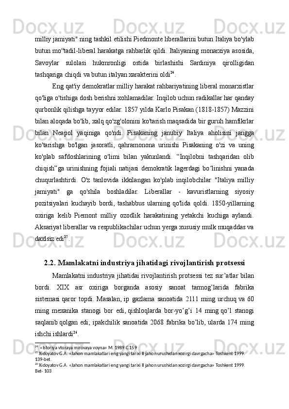 milliy jamiyati" ning tashkil etilishi Piedmonte liberallarini butun Italiya bo'ylab
butun mo''tadil-liberal harakatga rahbarlik qildi. Italiyaning monarxiya asosida,
Savoylar   sulolasi   hukmronligi   ostida   birlashishi   Sardiniya   qirolligidan
tashqariga chiqdi va butun italyan xarakterini oldi 24
.
Eng qat'iy demokratlar milliy harakat rahbariyatining liberal monarxistlar
qo'liga o'tishiga dosh berishni xohlamadilar. Inqilob uchun radikallar har qanday
qurbonlik qilishga tayyor edilar. 1857 yilda Karlo Pisakan (1818-1857) Mazzini
bilan aloqada bo'lib, xalq qo'zg'olonini ko'tarish maqsadida bir guruh hamfikrlar
bilan   Neapol   yaqiniga   qo'ndi.   Pisakaning   janubiy   Italiya   aholisini   jangga
ko'tarishga   bo'lgan   jasoratli,   qahramonona   urinishi   Pisakaning   o'zi   va   uning
ko'plab   safdoshlarining   o'limi   bilan   yakunlandi.   “Inqilobni   tashqaridan   olib
chiqish”ga   urinishning   fojiali   natijasi   demokratik   lagerdagi   bo linishni   yanadaʻ
chuqurlashtirdi.   O'z   tanlovida   ikkilangan   ko'plab   inqilobchilar   "Italiya   milliy
jamiyati"   ga   qo'shila   boshladilar.   Liberallar   -   kavuristlarning   siyosiy
pozitsiyalari   kuchayib   bordi,   tashabbus   ularning   qo'lida   qoldi.   1850-yillarning
oxiriga   kelib   Piemont   milliy   ozodlik   harakatining   yetakchi   kuchiga   aylandi.
Aksariyat liberallar va respublikachilar uchun yerga xususiy mulk muqaddas va
daxlsiz edi 25
.
2.2. Mamlakatni industriya jihatidagi rivojlantirish protsessi
Mamlakatni industriya jihatidai rivojlantirish protsessi  tez sur’atlar bilan
bordi.   XIX   asr   oxiriga   borganda   asosiy   sanoat   tarmog’larida   fabrika
sistemasi   qaror   topdi.   Masalan,   ip   gazlama   sanoatida   2111   ming   urchuq   va   60
ming   mexa nika   stanogi   bor   edi,   qishloqlarda   bor-yo’g’i   14   ming   qo’l   stanogi
saqlanib   qolgan edi;  ipakchilik sanoatida 2068 fabrika bo’lib, ularda 174 ming
ishchi ishlardi 26
.
24
  «Istoriya vtoraya mirovaya voyna» M. 1989.C.159
25
 Xidoyatov G.A. «Jahon mamlakatlari eng yangi tarixi II jahon urushidan xozirgi davrgacha» Toshkent 1999. 
139-bet.
26
 Xidoyatov G.A. «Jahon mamlakatlari eng yangi tarixi II jahon urushidan xozirgi davrgacha» Toshkent 1999. 
Bet- 103