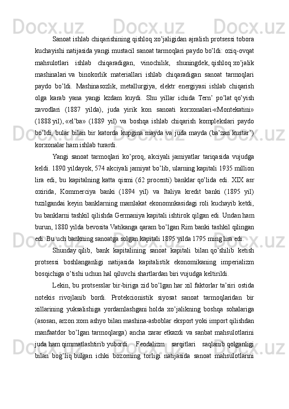 Sanoat ishlab chiqarishining   qishloq   xo’jaligidan ajralish protsessi tobora
kuchayishi natijasida yangi mustacil sanoat tarmoqlari paydo bo’ldi: oziq-ovqat
mahsulotlari   ishlab   chiqaradigan,   vinochilik,   shuningdek,   qishloq   xo’jalik
mashinalari   va   binokorlik   materiallari   ishlab   chiqaradigan   sanoat   tarmoqlari
paydo   bo’ldi.   Mashinasozlik,   metallurgiya,   elektr   energiyasi   ishlab   chiqarish
olga   karab   yana   yangi   kzdam   kuydi.   Shu   yillar   ichida   Tern’   po’lat   qo’yish
zavodlari   (1887   yilda),   juda   yirik   kon   sanoati   korxonalari-«Montekatini»
(1888   yil),   «el’ba»   (1889   yil)   va   boshqa   ishlab   chiqarish   komplekslari   paydo
bo’ldi,   bular   bilan   bir   katorda   kupgina   mayda   va   juda   mayda   (ba’zan   kustar’)
korxonalar   ham ishlab turardi.
Yangi   sanoat   tarmoqlari   ko’proq,   akciyali   jamiyatlar   tariqasida   vujudga
keldi. 1890 yildayok, 574 akciyali jamiyat   bo’lib, ularning kapitali 1935 million
lira   edi,   bu   kapitalning   katta   qismi   (62   procenti)   banklar   qo’lida   edi.   XIX   asr
oxirida,   Kommerciya   banki   (1894   yil)   va   Italiya   kredit   banki   (1895   yil)
tuzilgandai  keyin  banklarning mamlakat   ekonomnkasidagi  roli  kuchayib  ketdi,
bu banklarni tashkil   qilishda Germaniya kapitali ishtirok   qilgan edi. Undan   ham
burun, 1880 yilda bevosita Vatikanga   qaram bo’lgan Rim banki tashkil   qilingan
edi. Bu uch bankning sanoatga solgan kapitali 1895 yilda 1795 ming lira edi.
Shunday   qilib,   bank   kapitalining   sanoat   kapitali   bilan   qo’shilib   ketish
protsessi   boshlanganligi   natijasida   kapitalistik   ekonomikaning   imperializm
bosqichiga o’tishi uchun   hal   qiluvchi shartlardan biri vujudga keltirildi.
Lekin, bu protsesslar bir-biriga zid bo’lgan   har xil faktorlar ta’siri ostida
notekis   rivojlanib   bordi.   Protekcio nistik   siyosat   sanoat   tarmoqlaridan   bir
xillarining   yuksalishiga   yordamlashgani   holda   xo’jalikning   boshqa   sohalariga
(asosan, arzon xom ashyo bilan mashina-asboblar eksport yoki   import   qilishdan
manfaatdor   bo’lgan   tarmoqlarga)   ancha   zarar   etkazdi   va   sanbat   mahsulotlarini
juda   ham   qimmatlashtirib   yubordi.   Feodalizm   sarqitlari   saqlanib   qolganligi
bilan   bog’liq   bulgan   ichki   bozorning   torligi   natijasida   sanoat   mahsu lotlarini 