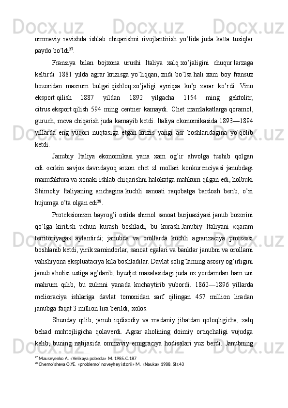 ommaviy   ravishda   ishlab   chiqarishni   rivojlantirish   yo’lida   juda   katta   tusiqlar
paydo bo’ldi 27
.
Fransiya   bilan   bojxona   urushi   Italiya   xalq   xo’jaligini   chuqur   larzaga
keltirdi.   1881   yilda   agrar   krizisga   yo’liqqan,   zndi   bo’lsa   hali   xam   boy   fransuz
bozoridan   maxrum   bulgai   qishloq   xo’jaligi   ayniqsa   ko’p   zarar   ko’rdi.   Vino
eksport   qilish   1887   yildan   1892   yilgacha   1154   ming   gektolitr,
citrus   eksport   qilish   594   ming   centner   kamaydi.   Chet   mamlakatlarga   qoramol,
guruch, meva chiqarish juda kamayib ketdi. Italiya   ekonomikasida 1893—1894
yillarda   eng   yuqori   nuqtasiga   etgan   krizis   yangi   asr   boshlaridagina   yo’qolib
ketdi.
Janubiy   Italiya     ekonomikasi     yana   xam   og’ir   ahvolga   tushib   qolgan
edi.   «erkin   savjo»   davridayoq   arzon   chet   zl   mollari   konkurenciyasi   janubdagi
manufaktura va xonaki ishlab chiqarishni halokatga mahkum qilgan edi, holbuki
Shimoliy   Italiyaning   anchagina   kuchli   sanoati   raqobatga   bardosh   berib,   o’zi
hujumga o’ta olgan edi 28
.
Proteksionizm  bayrog’i ostida shimol sanoat burjuaziyasi janub bozorini
qo’lga   kiritish   uchun   kurash   boshladi,   bu   kurash   Janubiy   Italiyani   «qaram
territoriyaga»   aylantirdi;   janubda   va   orollarda   kuchli   agrarizaciya   protsessi
boshlanib   ketdi, yirik zamindorlar, sanoat egalari va banklar janubni   va orollarni
vahshiyona ekspluataciya kila boshladilar. Davlat solig’larning asosiy og’irligini
janub aholisi ustiga ag’darib, byudjet masalasidagi juda oz yordamdan ham uni
mahrum   qilib,   bu   zulmni   yanada   kuchaytirib   yubordi.   1862—1896   yil larda
melioraciya   ishlariga   davlat   tomonidan   sarf   qilingan   457   million   liradan
janubga faqat   3   million lira berildi,   xolos.
Shunday   qilib,   janub   iqdisodiy   va   madaniy   jihatdan   qoloqligicha,   xalq
behad   muhtojligicha   qolaverdi.   Agrar   aholining   doimiy   ortiqchaligi   vujudga
kelib,   buning   natijasi da   ommaviy   emigraciya   hodisalari   yuz   berdi.   Janubning
27
 Mauseyenko A. «Velikaya pobeda» M. 1985.C.187
28
 Cherno'sheva O.YE. «problemo' noveyhey istorii» M. «Nauka» 1988. Str.43
  