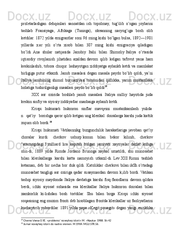 proletarlashgan   dehqonlari   sanoatdan   ish   topolmay,   tug’ilib   o’sgan   joylarini
tashlab   Fransiyaga,   Afrikaga   (Tunisga),   okeanning   naryog’iga   bosh   olib
ketdilar. 1872 yilda emigrantlar soni 96 ming kishi bo’lgan bulsa, 1892—1901
yillarda   x.ar   yili   o’rta   xisob   bilan   307   ming   kishi   emigraciya   qiladigan
bo’ldi.   Ana   shular   natijasida   Janubiy   Italii   bilan   Shimoliy   Italiya   o’rtasida
iqtisodiy   rivojlanish   jihatidan   azaldan   davom   qilib   kelgan   tafovut   yana   ham
keskinlashib, tobora chuqur. lashayotgan ziddiyatga aylankb ketdi va mamlakat
birligiga putur  etkazdi. Janub masalasi degan masala paydo bo’lib qoldi, ya’ni
Italiya   janubining   shimol   burjuaziyasi   tomonidan   qullikka,   yarim   mustamlaka
holatiga tushirilganligi masalasi   paydo bo’lib qoldi 29
.
XIX   asr   oxirida   boshlab   janub   masalasi   Italiya   milliy   hayotida   juda
keskin sinfiy va siyosiy ziddiyatlar manbaiga aylanib ketdi.
Krispi       hukumati       hukmron       sinflar       mavqeini       mustaxkamlash       yulida
n       qat’iy       borishga qaror qilib-ketgan ung klerikal     doiralarga karshi juda kattik
xujum olib bordi. 30
Krispi   hukumati   Vatikannikg   buzgunchilik   harakatlariga   javoban   qat’iy
choralar   kurdi:   cherkov   ushurp   konun   bilan   bekor   kilinib,   cherkov
^aramogidagi   3   milliard   lira   kapitali   bulgan   jamiyati   xayriyalar   dazlat   kuliga
olin-di;   1889   yilda   Rimda   Jordano   Brunoga   xaykal   urnatildi,   shu   munosabat
bilan   klerikallarga   karshi   katta   namoyish   utkazil-di.   Lev   XIII   Rimni   tashlab
ketaman,   deb   bir   necha   bor   duk   qildi.   Katoliklar   cherkovi   bilan   ikSh   o’rtadagi
munosabat   tangligi   asr   oxiriga   qadar   susaymasdan   davom   k,ilib   bordi.   Vatikan
tashqi   siyosiy   maydonda   Italiya   davlatiga   karshi   fisq-fasodlarni   davom   qildira
berdi,   ichki   siyosat   sohasida   esa   klerikallar   Italiya   hukmron   doiralari   bilan
xamkorlik   ki-lishdan   bosh   tortdilar.   Shu   bilan   birga   Krispi   ichki   siyosat
soqasining eng muxim fronti deb   hisoblagan frontda kleri kallar uz faoliyatlarini
kuchaytirib yubordilar. 1891 yilda papa «Kegit pouagit» degan yangi enciklika
29
 Cherno'sheva O.YE. «problemo' noveyhey istorii» M. «Nauka» 1988. Str.42
30
 Jurnal noveyhey istorii do nashix vremen. M.1984. MGU.STR.56. 