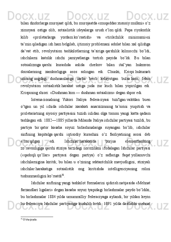 bilan dindorlarga murojaat   qildi, bu murojaatda «muqaddas xususiy   mulkni» o’z
ximoyasi   ostiga   olib,   sotsialistik   ideyalarga   urush   e’lon   qildi.   Papa   riyokorlik
kilib   «proletarlarga   yordam   ko’rsatish»   va   «tirikchilik   minimumi»ni
ta’min   qiladigan ish   ham   belgilab, ijtimoiy problemani adolat bilan xal   qilishga
da’vat   etib,   revolyutsion   tashkilotlarning   ta’siriga   qarshilik   kilmocchi   bo’ldi,
ishchilarni   katolik   ishchi   jamiyatlariga   tortish   payida   bo’ldi.   Bu   bilan
sotsializmga   qarshi   kurashda   aslida   cherkov   bilan   ital’yan   hukmron
doiralarining   xamkorligiga   asos   solingan   edi.   Chunki,   Krispi   hukumati
uzining   ungdagi   dushmanlariga   zarba   berib   kelayotgan   bulsa   ham,   lekin
revolyutsion   sotsialistik   harakat   ustiga   juda   zur   kuch   bilan   yopirilgan   edi.
Krispining shiori: «Dushman kim — dushman sotsializm» degan shpor edi.
Internacionalning   Yukori   Italiya   federaciyasi   tuzi'lgan   vaktdan   buen
o’tgan   un   yil   ichida   ishchilar   xarakati   anarxizmning   ta’sirini   yuqotish   va
proletariatning siyosiy partiyasi ni tuzish iulidan olga tomon yangi  katta   qadam
tashlagan edi. 1882—1885 yillarda Milanda Italiya ishchilar partiyasi tuzildi, bu
partiya   bir   qator   kasaba   soyuz   birlashmalariga   suyangan   bo’lib,   ishchilar
sinfining   kapitalga   qarshi   iqtisodiy   kurashini   o’z   faoliyatining   asosi   deb
e’lon   qilgan   edi.   Ishchilar   harakatida   burjua   elementlariking
zo’ravonligiga   qarshi   stixiya tarzidagi  norozilikni  ifodalagan Ishchilar  partiyasi
(«qadoqli   qo’llar»   partiyasi   degan   partiya)   o’z   saflariga   faqat   yollanuvchi
ishchilarnigina   kiritdi;   bu   bilan   u   o’zining   sektantchilik   mavjudligini,   stixiyali
ishchilar   harakatiga   sotsialistik   ong   kiritishda   intelligenciyaning   rolini
tushunmasligini ko’rsatdi 31
.
Ishchilar sinfining yangi tashkilot formalarini qidirish natijasida «Mehnat
farzandlari ligalari» degan kasaba soyuz   tyapidagi birlashmalar paydo bo’ldiki,
bu  birlashmalar   1884   yilda  umummilliy  federaciyaga   aylandi,  bir   yildan   keyin
bu   federaciya   Ishchilar   partiyasiga   kushilib   ketdi.   1891   yilda   dastlabki   mehnat
31
 O’sha joyda. 