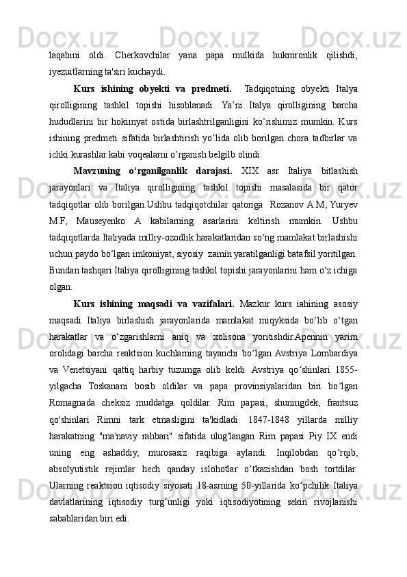 laqabini   oldi.   Cherkovchilar   yana   papa   mulkida   hukmronlik   qilishdi,
iyezuitlarning ta'siri kuchaydi.
Kurs   ishining   obyekti   va   predmeti.     Tadqiqotning   obyekti   Italya
qirolligining   tashkil   topishi   hisoblanadi.   Ya’ni   Italya   qirolligining   barcha
hududlarini   bir   hokimyat   ostida   birlashtrilganligini   ko’rishimiz   mumkin.   Kurs
ishining   predmeti   sifatida   birlashtirish   yo’lida   olib   borilgan   chora   tadbirlar   va
ichki kurashlar kabi voqealarni o’rganish belgilb olindi. 
Mavzuning   o‘rganilganlik   darajasi.   XIX   asr   Italiya   bitlashish
jarayonlari   va   Italiya   qirolligining   tashkil   topishi   masalasida   bir   qator
tadqiqotlar  olib  borilgan.Ushbu  tadqiqotchilar  qatoriga    Rozanov  A.M,  Yuryev
M.F,   Mauseyenko   A   kabilarning   asarlarini   keltirish   mumkin.   Ushbu
tadqiqotlarda Italiyada milliy-ozodlik harakatlaridan so‘ng mamlakat birlashishi
uchun paydo bo‘lgan imkoniyat, siyosiy  zamin yaratilganligi batafsil yoritilgan.
Bundan tashqari Italiya qirolligining tashkil topishi jarayonlarini ham o‘z ichiga
olgan.
Kurs   ishining   maqsadi   va   vazifalari.   Mazkur   kurs   iahining   asosiy
maqsadi   Italiya   birlashish   jarayonlarida   mamlakat   miqyksida   bo‘lib   o‘tgan
harakatlar   va   o‘zgarishlarni   aniq   va   xolisona   yoritishdir.Apennin   yarim
orolidagi   barcha   reaktsion   kuchlarning   tayanchi   bo lgan  Avstriya   Lombardiyaʻ
va   Venetsiyani   qattiq   harbiy   tuzumga   olib   keldi.   Avstriya   qo shinlari   1855-	
ʻ
yilgacha   Toskanani   bosib   oldilar   va   papa   provinsiyalaridan   biri   bo lgan	
ʻ
Romagnada   cheksiz   muddatga   qoldilar.   Rim   papasi,   shuningdek,   frantsuz
qo'shinlari   Rimni   tark   etmasligini   ta'kidladi.   1847-1848   yillarda   milliy
harakatning   "ma'naviy   rahbari"   sifatida   ulug'langan   Rim   papasi   Piy   IX   endi
uning   eng   ashaddiy,   murosasiz   raqibiga   aylandi.   Inqilobdan   qo rqib,
ʻ
absolyutistik   rejimlar   hech   qanday   islohotlar   o tkazishdan   bosh   tortdilar.	
ʻ
Ularning   reaktsion   iqtisodiy   siyosati   18-asrning   50-yillarida   ko pchilik   Italiya	
ʻ
davlatlarining   iqtisodiy   turg unligi   yoki   iqtisodiyotining   sekin   rivojlanishi	
ʻ
sabablaridan biri edi. 