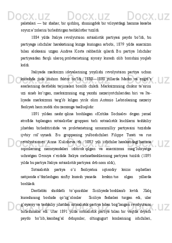 palatalari — bir shahar, bir qishloq, shuningdek bir viloyatdagi hamma kasaba
soyuz a’zolarini birlashtirgan tashkilotlar tuzildi.
1884   yilda   Italiya   revolyutsion   sotsialistik   partiyasi   pay do   bo’ldi,   bu
partiyaga   ishchilar   harakatining   kuzga   kuringan   arbobi,   1879   yilda   anarxizm
bilan   alokasini   uzgan   Andrea   Kosta   rahbarlik   qilardi.   Bu   partiya   Ishchilar
partiyasidan   farqli   ularoq   proletariatning   siyosiy   kurash   olib   borishini   yoqlab
keldi.
Italiyada   marksizm   ideyalarining   yoyilishi   revolyutsion   par tiya   uchun
kurashda   juda   muhim   faktor   bo’ldi;   1880—1890   yillarda   Marks   va   engel’s
asarlarining   dastlabki   tarjimalari   bosilib   chikdi.   Marksizmning   chukur   ta’sirini
uzi   sinab   ko’r gan,   marksizmning   eng   yaxshi   nazariyotchilaridan   biri   va   Ita -
liyada   marksizmni   targ’ib   kilgan   yirik   olim   Antonio   Labriolaning   nazariy
faoliyati   ham xuddi shu zamonga taalluqlidir.
1891   yildan   nashr   qilina   boshlagan   «Kritika   Sochiale»   de gan   jurnal
atrofida   tuplangan   sotsialistlar   gruppasi   turli   sotsialistik   kuchlarni   tashkiliy
jihatdan   birlashtirishda   va   proletariatning   umummilliy   partiyasini   tuzishda
ijvbiy   rol’   uynadi.   Bu   gruppaning   yulboshchilari   Filippe   Turati   va   rus
revolyutsioneri   Anna   Kulisheva   eli.   1892   yili   ishchilar   harakatidagi   hamma
oqimlarning   namoyandalari   ishtirok   qilgan   va   anarxizmni   mag’lubiyatga
uchratgan   Genuya   s’ezdida   Italiya   mehnatkashlarining   partiyasi   tuzildi   (1895
yilda bu partiya Ita liya sotsialistik partiyasi deb nom oldi),
Sotsialistik   partiya   o’z   faoliyatini   iqtisodiy   krizis   oqibatlari
natijasida   o’tkirlashgan     sinfiy     kurash     yanada   keskin   tus   olgan   yillarda
boshladi.
Dastlabki   shiddatli   to’qinishlar   Siciliyada   boshlanib   ketdi.   Xalq
kurashining   boshida   qo’zg’olonlar               Siciliya   fashalari   turgan   edi,   ular
g’oyaviy   va tashkiliy jihatdan sotsialistik partiya   bilan bog’langan revolyutsion
birlashmalar   edi.   Ular   1891   yil da   sotsialistik   partiya   bilan   bir   vaqtda   deyarli
paydo   bo’lib,   kambag’al   dehqonlar,   oltingugurt   konlarining   ishchilari, 