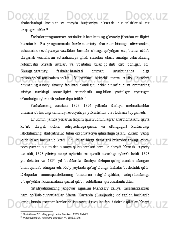 shaharlardagi   kosiblar   va   mayda   burjuaziya   o’rtasida   o’z   ta’sirlarini   tez
tarqatgan edilar 32
.
Fashalar programmasi sotsialistik   harakatning   g’oyaviy jihatdan zaifligini
kursatardi.   Bu   programmada   konkret-tarixiy   sharoitlar   hisobga   olinmasdan,
sotsialistik   revolyutsiya   vazifalari   birinchi   o’ringa   qo’yilgan   edi;   bunda   ishlab
chiqarish   vositalarini   sotsializaciya   qilish   shiorlari   ularni   amalga   oshirishning
reformistik   kurash   usullari   va   vositalari   bilan   qo’shib   olib   borilgan   edi.
Shunga   qaramay,   fashalar   harakati   ommani   uyushtirishda   olga
tomon   qo’yilgan   qadam   bo’ldi.   Bu   harakat   birinchi   marta   sinfiy   kurashni
ommaning   asosiy   siyosiy   faoliyati   ekanligini   ochiq   e’tirof   qildi   va   ommaning
stixiya   tarzidagi   noroziligini   sotsialistik   ong   bilan   yoritilgan   uyushgan
z^arakatga aylantirib yuborishga   intildi 33
.
Fashalarning   xarakati   1893—1894   yillarda   Siciliya   mehnatkashlar
ommasi o’rtasidagi umumiy revolyutsiya yuksalishda o’z ifodasini topgan edi.
Er uchun, jamoa yerlarini taqsim   qilish uchun, agrar shartnomalarni   qayta
ko’rib   chiqish   uchun   soliq   zulmiga   qarshi   va   oltingugurt   konlaridagi
ishchilarning   shafqatsizlik   bilan   ekspluataciya   qilinishiga   qarshi   kurash   yangi
kuch   bilan   boshlanib   ketdi.   Shu   bilan   birga   fashalarii   hukmdorlarning   kontr -
revolyutsion   hujumidan   himoya   qilish   harakati   ham   kuchaydi.   Kurash   siyosiy
tus   oldi,   1893   yilning   oxirgi   oylarida   esa   qurolli   kurashga   aylanib   ketdi.   1893
yil   dekabri   va   1894   yil   boshlarida   Siciliya   dehqon   qo’zg’olonlari   alangasi
bilan   qamrab olingan edi. Ko’p joylarda   qo’zg’olonga fashalar boshchilik   qildi.
Dehqonlar   municipalitetlarning   binolarini   ishg’ol   qildilar,   soliq   idoralariga
o’t   qo’ydilar, kazarmalarni   qamal   qilib,     soldatlarni     qurolsizlantirdilar.
Sitsiliyaliklarning   jangovar   signalini   Markaziy   Italiya     mezsnatkashlari
ham     qo’llab-quvvatladilar. Massa   Karrarda     (Lunijanda)     qo’zgolon boshlanib
ketib,   bunda   marmar   konlarida   ishlovchi   ishchilar   faol   ishtirok   qildilar.   Krispi
32
 Nuriddinov Z.D. «Eng yangi tarix» Toshkent 1963. Bet-29.
33
 Mauseyenko A. «Velikaya pobeda» M. 1985.C.176