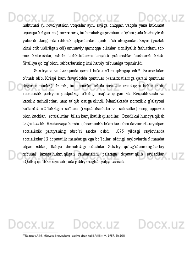 hukumati   (u   revolyutsion   voqealar   ayni   avjiga   chiqqan   vaqtda   yana   hukumat
tepasiga kelgan edi) ommaning bu harakatiga javoban ta’qibni juda kuchaytirib
yubordi.   Janglarda   ishtirok   qilganlardan   qonli   o’ch   olingandan   keyin   (yuzlab
kishi otib uldirilgan edi) ommaviy qamoqqa olishlar,   sitsiliyalik fashistlarni tor-
mor   keltirishlar,   ishchi   tashkilotlarini   tarqatib   yuborishlar   boshlanib   ketdi.
Sitsiliya qo’zg’oloni rahbarlarining ishi harbiy tribunalga topshirildi.
Sitsiliyada   va   Lunijanda   qamal   holati   e’lon   qilingap   edi 34
.   Bismarkdan
o’rnak   olib,   Krispi   ham   favqulodda   qonunlar   («anarxistlar»ga   qarshi   qonunlar
degan   qonunlar)   chiardi,   bu   qonunlar   aslida   soyuzlar   ozodligini   bekor   qilib,
sotsialistik   partiyani   podpolega   o’tishga   majbur   qilgan   edi.   Respublikachi   va
katolik   tashkilotlari   ham   ta’qib   ostiga   olindi.   Mamlakatda   norozilik   g’alayoni
ko’tarildi.   «O’taketgan   so’llar»   (respublikachilar   va   radikallar)   ning   oppozits
bion   kuchlari   sotsialistlar   bilan   hamjihatlik   qilardilar.   Ozodlikni   himoya   qilish
Lighi tuzildi. Reakciyaga karshi   qahramonlik bilan kurashni davom ettirayotgan
sotsialistik   partiyaning   obro’si   ancha   oshdi.   1095   yildagi   saylovlarda
sotsialistlar   13 deputatlik mandatiga ega bo’ldilar, oldingi saylovlarda   5 mandat
olgan   edilar;   Italiya   shimolidagi   ishchilar   Sitsiliya   qo’zg’olonining   harbiy
tribunal   jazoga   hukm   qilgan   rahbarlarini   palataga   deputat   qilib   sayladilar.
«Qattiq   qo’llik» siyosati juda jiddiy maglubiyatga uchradi.
34
 Rozanov A.M. «Novaya i noveyhaya istoriya stran Azii i Afriki» M. 1987. Str.10 8 