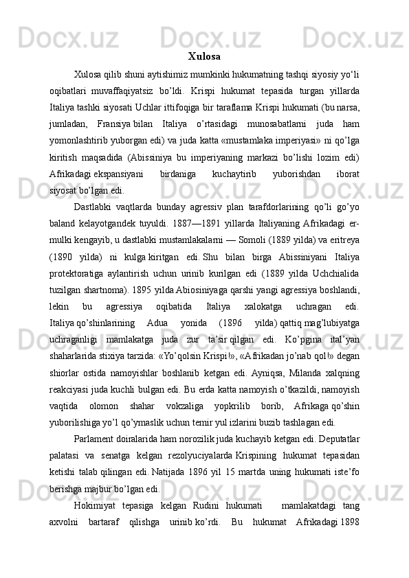 Xulosa
Xulosa qilib shuni aytishimiz mumkinki hukumatning tashqi siyosiy yo‘li
oqibatlari     muvaffaqiyatsiz   bo’ldi.   Krispi   hukumat   tepasida   turgan   yillarda
Italiya tashki siyosati Uchlar ittifoqiga bir taraflama Krispi hukumati   (bu   narsa,
jumladan,   Fransiya   bilan   Italiya   o’rtasidagi   munosabatlarni   juda   ham
yomonlashtirib yuborgan edi) va juda katta «mustamlaka imperiyasi» ni qo’lga
kiritish   maqsadida   (Abissiniya   bu   imperiyaning   markazi   bo’lishi   lozim   edi)
Afrikadagi   ekspansiyani   birdaniga   kuchaytirib   yuborishdan   iborat
siyosat   bo’lgan edi.
Dastlabki   vaqtlarda   bunday   agressiv   plan   tarafdorlarining   qo’li   go’yo
baland   kelayotgandek   tuyuldi.   1887—1891   yillarda   Italiyaning  Afrikadagi   er-
mulki kengayib, u dastlabki   mustamlakalarni — Somoli (1889 yilda) va eritreya
(1890   yilda)   ni   kulga   kiritgan   edi.   Shu   bilan   birga   Abissiniyani   Italiya
protektoratiga   aylantirish   uchun   urinib   kurilgan   edi   (1889   yilda   Uchchialida
tuzilgan shartnoma). 1895 yilda Abiosiniyaga   qarshi yangi agressiya boshlandi,
lekin   bu   agressiya   oqibatida   Italiya   xalokatga   uchragan   edi.
Italiya   qo’shinlarining   Adua   yonida   (1896   yilda)   qattiq   mag’lubiyatga
uchraganligi   mamlakatga   juda   zur   ta’sir   qilgan   edi.   Ko’pgina   ital’yan
shaharlarida stixiya tarzida: «Yo’qolsin Krispi!», «Afrikadan jo’nab   qol!» degan
shiorlar   ostida   namoyishlar   boshlanib   ketgan   edi.  Ayniqsa,   Milanda   xalqning
reakciyasi juda kuchli bulgan edi. Bu erda katta namoyish o’tkazildi, namoyish
vaqtida   olomon   shahar   vokzaliga   yopkrilib   borib,   Afrikaga   qo’shin
yuborilishiga yo’l   qo’ymaslik uchun temir yul izlarini buzib tashla gan edi.
Parlament doiralarida   ham norozilik juda kuchayib ketgan   edi. Deputatlar
palatasi   va   senatga   kelgan   rezolyuciyalarda   Krispining   hukumat   tepasidan
ketishi   talab   qilingan   edi.   Natijada   1896   yil   15   martda   uning   hukumati   iste’fo
berishga   majbur bo’lgan edi.
Hokimiyat   tepasiga   kelgan   Rudini   hukumati                 mamlakatdagi   tang
axvolni   bartaraf   qilishga   urinib   ko’rdi.   Bu   hukumat   Afrikadagi   1898 