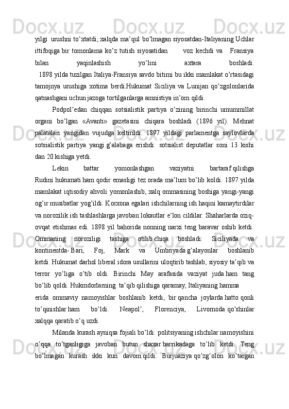 yilgi     urushni  to’xtatdi;   xalqda ma’qul bo’lmagan   siyosatdan-Italiyaning Uchlar
ittifoqiga   bir   tomonlama   ko’z   tutish   siyosatidan             voz   kechdi   va       Fransiya
bilan   yaqinlashish   yo’lini   axtara   boshladi.
   1898 yilda tuzilgan Italiya-Fransiya savdo bitimi bu ikki mamlakat o’rtasidagi
tamojnya   urushiga   xotima   berdi.Hukumat   Siciliya   va   Lunijan   qo’zgolonlarida
qatnashgani uchun jazoga tortilganlarga amnistiya in’om qildi.
Podpol’edan   chiqqan   sotsialistik   partiya   o’zining   birinchi   umummillat
organi   bo’lgan   «Avanti»   gazetasini   chiqara   boshladi   (1896   yil).   Mehnat
palatalari   yangidan   vujudga   keltirildi.   1897   yildagi   parlamentga   saylovlarda
sotsialistik   partiya   yan gi   g’alabaga   erishdi:   sotsialist   deputatlar   soni   13   kishi
dan   20 kishiga yetdi.
Lekin   battar   yomonlashgan   vaziyatni   bartaraf   qilishga
Rudini   hukumati   ham   qodir emasligi tez orada ma’lum bo’lib koldi. 1897 yilda
mamlakat iqtisodiy ahvoli  yomonlashib, xalq   ommasining boshiga yangi-yangi
og’ir musibatlar yog’ildi. Korxona egalari ishchilarning ish   haqini kamaytirdilar
va norozilik ish tashlashlarga javoban lokautlar e’lon cildilar. Shaharlarda oziq-
ovqat   etishmas   edi.   1898   yil   bahorida   nonning   narxi   teng   baravar   oshib   ketdi.
Ommaning   noroziligi   tashiga   otilib   chiqa   boshladi:   Siciliyada   va
kontinentda-   Bari,   Foj,   Mark   va   Umbriyada   g’alayonlar   boshlanib
ketdi.   Hukumat   darhol liberal idora usullarini uloqtirib tashlab, siyosiy ta’qib va
terror   yo’liga   o’tib   oldi.   Birinchi   May   arafasida   vaziyat   juda   ham   tang
bo’lib   qoldi.   Hukmdorlarning     ta’qib   qilishiga   qaramay,   Italiyaning   hamma
erida   ommaviy   namoyishlar   boshlanib   ketdi,   bir   qancha   joylarda   hatto   qonli
to’qinishlar   ham   bo’ldi.   Neapol’,   Florenciya,   Livornoda   qo’shinlar
xalqqa   qaratib o’q   uzdi.
Milanda kurash ayniqsa fojiali bo’ldi: politsiyaning ishchilar namoyishini
o’qqa   to’tganligiga   javoban   butun   shaxar   barrikadaga   to’lib   ketdi.   Teng
bo’lmagan   kurash   ikki   kun   davom   qildi.   Burjuaziya   qo’zg’olon   ko’targan 