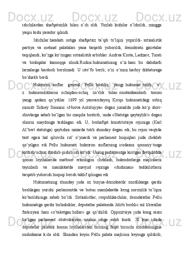 ishchilardan   shafqatsizlik   bilan   o’ch   oldi.   Yuzlab   kishilar   o’ldirildi,   mingga
yaqin kishi yarador   qilindi.
Ishchilar   harakati   ustiga   shafqatsiz   ta’qib   to’lqini   yopirildi-   sotsialistik
partiya   va   mehnat   palatalari   yana   tarqatib   yuborildi,   demokratii   gazetalar
taqiqlandi, ko’zga ko’ringan sotsialistik arboblar: Andrea Kosta, Ladzare, Turati
va   boshqalar   kamoqqa   olindi.Rudini   hukumatining   o’zi   ham   bu   dahshatli
larzalarga   bardosh   berolmadi.   U   iste’fo   berib,   o’zi   o’rnini   harbiy   diktaturaga
bo’shatib berdi.
Hukmron     sinflar         general         Pellu     boshliq           yangi     hukumat     tuzib,         o’
z   hukmronliklarini       ochiqdan-ochiq         zo’rlik         bilan     mustaxkamlash   tomon
yangi   qadam   qo’ydilar.   1699   yil   yanvaridayoq   Krispi   hukumatidagi   sobiq
ministr   Sidney   Sonnino   «Nuova  Antolojiya»   degan   jurnalda   juda   ko’p   shov-
shuvlarga sabab bo’lgan bir maqola bostirib, unda «Statutga qaytaylik!» degan
shiorni   maydonga   tashlagan   edi.   U,   beshafqat   konstitutsiya   rejimiga   (Karl
Al’bert   statutiga)   qaytishni   nazarda   tutib   shunday   degan   edi,   bu   rejim   vaqtida
taxt   egasi   hal   qiluvchi   rol’   o’ynardi   va   parlament   huquqlari   juda   cheklab
qo’yilgan   edi.   Pellu   hukumati   hukmron   sinflarning   irodasini   qonuniy   tusga
kiritish uchun shoshib-pishib ish ko’rdi. Uning parlamentga kiritgan favqulodda
qonun   loyihalarida   matbuot   erkinligini   cheklash,   hukmdorlarga   majlislarni
tayinlash   va   mamlakatda   mavjud   rejimga   «dushman»   tashkilotlarni
tarqatib   yuborish huquqi berish taklif qilingan edi.
Hukumatning   shunday   juda   oz   burjua-demokratik   ozodlikarga   qarshi
boshlagan   yurishi   parlamentda   va   butun   mamlakatda   keng   norozilik   to’lqini
ko’tarilshiuiga   sabab   bo’ldi.   Sotsialistlar,   respublikachilar,   demokratlar   Pellu
hukumatiga qarshi birlashdilar; deputatlar palatasida Jolitti boshlic sul liberallar
frakciyasi   ham   «o’taketgan   hollar»   ga   qo’shildi.   Oppozitsiya   juda   keng   rasm
bo’lgan   parlament   obstruksiyasi   usulini   ishga   solib   kurdi.   20   kun   ichida
deputatlar   palatasi   konun   loyihalaridan   birining   faqat   birinchi   moddasinigina
muhokama   k.ila   oldi.   Shundan   keyin   Pellu   palata   majlisini   keyinga   qoldirib, 