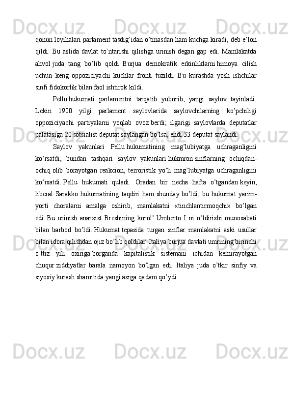 qonun loyihalari parlament tasdig’idan o’tmasdan ham kuchga kiradi, deb e’lon
qildi.   Bu   aslida   davlat   to’ntarishi   qilishga   urinish   degan   gap   edi.   Mamlakatda
ahvol   juda   tang   bo’lib   qoldi.   Burjua   demokratik   erkinliklarni   himoya   cilish
uchun   keng   oppoziciyachi   kuchlar   fronti   tuzildi.   Bu   kurashda   yosh   ishchilar
sinfi fidokorlik bilan faol ishtirok kildi.
Pellu   hukumati   parlamentni   tarqatib   yuborib,   yangi   saylov   tayinladi.
Lekin   1900   yilgi   parlament   saylovlarida   saylovchilarning   ko’pchiligi
oppoziciyachi   partiyalarni   yoqlab   ovoz   berdi;   ilgarigi   saylovlarda   deputatlar
palatasiga 20 sotsialist deputat saylangan bo’lsa, endi 33 deputat saylandi.
Saylov   yakunlari   Pellu   hukumatining   mag’lubiyatga   uchraganligini
ko’rsatdi,   bundan   tashqari   saylov   yakunlari   hukmron   sinflarning   ochiqdan-
ochiq   olib   borayotgan   reakcion,   terroristik   yo’li   mag’lubiyatga   uchraganligini
ko’rsatdi.   Pellu   hukumati   quladi.   Oradan   bir   necha   hafta   o’tgandan   keyin,
liberal   Sarakko   hukumatining   taqdiri   ham   shunday   bo’ldi,   bu   hukumat   yarim-
yorti   choralarni   amalga   oshirib,   mamlakatni   «tinchlantirmoqchi»   bo’lgan
edi.   Bu   urinish   anarxist   Breshining   korol’  Umberto   I   ni   o’ldirishi   munosabati
bilan   barbod   bo’ldi.   Hukumat   tepasida   turgan   sinflar   mamlakatni   aski   usullar
bilan idora   qilishdan ojiz bo’lib   qoldilar. Italiya burjua davlati umrining birinchi
o’ttiz   yili   oxiriga   borganda   kapitalistik   sistemani   ichidan   kemirayotgan
chuqur   ziddiyatlar   barala   namoyon   bo’lgan   edi.   Italiya   juda   o’tkir   sinfiy   va
siyosiy kurash sharoitida yangi asrga   qadam   qo’ydi.
        