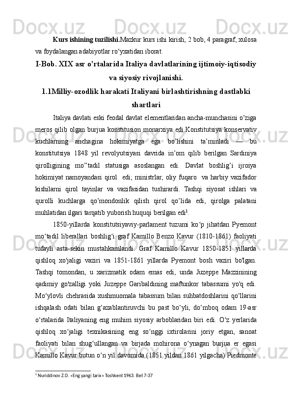 Kurs ishining tuzilishi. Mazkur kurs ishi kirish, 2 bob, 4 paragraf, xulosa
va foydalangan adabiyotlar ro‘yxatidan iborat.
I-Bob. XIX asr o'rtalarida Italiya davlatlarining ijtimoiy-iqtisodiy
va siyosiy rivojlanishi.
1.1Milliy-ozodlik harakati Italiyani birlashtirishning dastlabki
shartlari
Italiya davlati eski feodal davlat elementlaridan ancha-munchasini o’ziga
meros   qilib   olgan  burjua  konstitusion   monarxiya   edi.Konstitutsiya   konservativ
kuchlarning   anchagina   hokimiyatga   ega   bo’lishini   ta’minladi   —   bu
konstitutsiya   1848   yil   revolyutsiyasi   davrida   in’om   qilib   berilgan   Sardiniya
qirolligining   mo’’tadil   statusiga   asoslangan   edi.   Davlat   boshlig’i   ijroiya
hokimiyat   namoyandasi   qirol     edi;   ministrlar,   oliy  fuqaro     va   harbiy  vazifador
kishilarni   qirol   tayinlar   va   vazifasidan   tushirardi.   Tashqi   siyosat   ishlari   va
qurolli   kuchlarga   qo’mondonlik   qilish   qirol   qo’lida   edi,   qirolga   palatani
muhlatidan ilgari tarqatib yuborish huquqi berilgan edi 1
.
1850-yillarda   konstitutsiyaviy-parlament   tuzumi   ko p   jihatdan   Pyemontʻ
mo tadil   liberallari   boshlig i   graf   Kamillo   Benzo   Kavur   (1810-1861)   faoliyati	
ʻ ʻ
tufayli   asta-sekin   mustahkamlandi.   Graf   Kamillo   Kavur   1850-1851   yillarda
qishloq   xo'jaligi   vaziri   va   1851-1861   yillarda   Pyemont   bosh   vaziri   bo'lgan.
Tashqi   tomondan,   u   xarizmatik   odam   emas   edi,   unda   Juzeppe   Mazzinining
qadimiy   go'zalligi   yoki   Juzeppe   Garibaldining   maftunkor   tabassumi   yo'q   edi.
Mo‘ylovli   chehrasida   xushmuomala   tabassum   bilan   suhbatdoshlarini   qo‘llarini
ishqalash   odati   bilan   g‘azablantiruvchi   bu   past   bo‘yli,   do‘mboq   odam   19-asr
o‘rtalarida   Italiyaning   eng   muhim   siyosiy   arboblaridan   biri   edi.   O z   yerlarida	
ʻ
qishloq   xo jaligi   texnikasining   eng   so nggi   ixtirolarini   joriy   etgan,   sanoat	
ʻ ʻ
faoliyati   bilan   shug ullangan   va   birjada   mohirona   o ynagan   burjua   er   egasi	
ʻ ʻ
Kamillo Kavur butun o n yil davomida (1851 yildan 1861 yilgacha) Piedmonte	
ʻ
1
 Nuriddinov Z.D. «Eng yangi tarix» Toshkent 1963. Bet 7-37