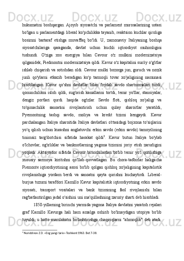 hukumatini   boshqargan.  Ajoyib   siyosatchi   va   parlament   murosalarining   ustasi
bo'lgan u parlamentdagi liberal ko'pchilikka tayanib, reaktsion kuchlar qiroliga
bosimni   bartaraf   etishga   muvaffaq   bo'ldi.   U,   zamonaviy   Italiyaning   boshqa
siyosatchilariga   qaraganda,   davlat   uchun   kuchli   iqtisodiyot   muhimligini
tushundi.   O'ziga   xos   energiya   bilan   Cavour   o'z   mulkini   modernizatsiya
qilganidek, Piedmontni modernizatsiya qildi. Kavur o'z kapitalini sun'iy o'g'itlar
ishlab chiqarish va sotishdan oldi. Cavour mulki bozorga jun, guruch va nozik
junli   qo'ylarni   etkazib   beradigan   ko'p   tarmoqli   tovar   xo'jaligining   namunasi
hisoblangan.   Kavur   qo'shni   davlatlar   bilan   foydali   savdo   shartnomalari   tuzdi,
qonunchilikni   isloh   qildi,   sug'orish   kanallarini   tortdi,   temir   yo'llar,   stansiyalar,
dengiz   portlari   qurdi.   haqida   og'izlar.   Savdo   floti,   qishloq   xo'jaligi   va
to'qimachilik   sanoatini   rivojlantirish   uchun   qulay   sharoitlar   yaratildi,
Pyemontning   tashqi   savdo,   moliya   va   kredit   tizimi   kengaydi.   Kavur
parchalangan  Italiya  sharoitida Italiya  davlatlari   o'rtasidagi   bojxona to'siqlarini
yo'q  qilish  uchun  kurashni   anglatuvchi   erkin  savdo  (erkin  savdo)   tamoyilining
tinimsiz   targ'ibotchisi   sifatida   harakat   qildi 2
.   Kavur   butun   Italiya   bo'ylab
o'lchovlar,   og'irliklar   va   banknotlarning   yagona   tizimini   joriy   etish   zarurligini
yoqladi.  Aktsiyador   sifatida   Cavour   birinchilardan   bo'lib   temir   yo'l   qurilishiga
xususiy   sarmoya   kiritishni   qo'llab-quvvatlagan.   Bu   chora-tadbirlar   haligacha
Piemonte   iqtisodiyotining   asosi   bo'lib   qolgan   qishloq   xo'jaligining   kapitalistik
rivojlanishiga   yordam   berdi   va   sanoatni   qayta   qurishni   kuchaytirdi.   Liberal-
burjua tuzumi tarafdori  Kamillo Kavur  kapitalistik iqtisodiyotning erkin savdo
siyosati,   transport   vositalari   va   bank   tizimining   faol   rivojlanishi   bilan
rag'batlantirilgan jadal o'sishini uni ma'qullashning zaruriy sharti deb hisobladi.
1850-yillarning birinchi yarmida yagona Italiya davlatini yaratish rejalari
graf   Kamillo   Kavurga   hali   ham   amalga   oshirib   bo'lmaydigan   utopiya   bo'lib
tuyuldi,  u  hatto  mamlakatni   birlashtirishga   chaqiriqlarni  "ahmoqlik"  deb  atadi.
2
 Nuriddinov Z.D. «Eng yangi tarix» Toshkent 1963. Bet 7-3 8.     