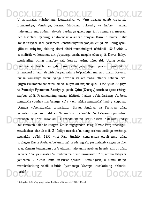 U   avstriyalik   vahshiylarni   Lombardiya   va   Venetsiyadan   quvib   chiqarish,
Lombardiya,   Venetsiya,   Parma,   Modenani   iqtisodiy   va   harbiy   jihatdan
Italiyaning   eng   qudratli   davlati   Sardiniya   qirolligiga   kiritishning   asl   maqsadi
deb   hisobladi.   Qadimgi   aristokratlar   oilasidan   chiqqan   Kamillo   Kavur   ingliz
konstitutsiyasi   kabi   parlament   konstitutsiyasini   yoqlab   chiqdi   va   uning   qabul
qilinishi   xalq   inqilobining   oldini   olishi   mumkinligini   ta'kidladi.   1848   yilda   u
sotsialistik va  kommunistik  g'oyalarga  qarshi   maqola e'lon  qildi. Kavur   Italiya
mustaqilligi   uchun   inqilobiy   xalq   kurashi   yo'lini   inkor   etdi.   Uning   rejalari
Savoylar sulolasi  homiyligida Shimoliy Italiya qirolligini yaratish, qirol Viktor
Emmanuel II taxti atrofida italyan xalqini to‘plashdan nariga o‘tmadi. Kavurni
bunga   xomashyo   uchun   yangi   bozorlar   va   o'z   mahsulotlarini   sotishni   orzu
qilgan   Piedmonte   sanoatchilari   va   burjualari   majbur   qildi.   1855   yilda  Angliya
va Frantsiya Pyemontni Rossiyaga qarshi Qrim (Sharqiy) urushida qatnashishga
majbur   qildi.   Piedmontning   undagi   ishtiroki   Italiya   qo'shinlarining   o'n   besh
minginchi   (boshqa   manbalarga   ko'ra   -   o'n   sakkiz   minginchi)   harbiy   korpusini
Qrimga   yuborishgacha   qisqartirildi.   Kavur   Angliya   va   Fransiya   bilan
yaqinlashishga umid qildi - u "buyuk Yevropa kuchlari"ni Italiyaning potentsial
ittifoqchilari   deb   hisobladi.   O'shanda   Italiya   va   Rossiya   o'rtasida   jiddiy
kelishmovchiliklar  bo'lmagan.  Urush  tugagandan  so'ng,  Kavur  Parij  tinchligini
imzolashda ishtirok etdi. U “Italiya masalasi”ni kongress kun tartibiga kiritishga
muvaffaq   bo‘ldi.   1856   yilgi   Parij   tinchlik   kongressida   olovli   nutq   bilan
so'zlagan Kavur Avstriya bo'yinturug'i ostida ingrab, parchalanib ketgan va chet
el qo'shinlari tomonidan bosib olingan Italiyaning azoblari haqida ehtiros bilan
gapirdi. "Italiya masalasi"ni muhokama qilish samarasiz bo'ldi, ammo Italiyada
jamoatchilik   fikrida   katta   taassurot   qoldirdi.   Shuningdek,   u   butun   Italiya
manfaatlarining   vakili   sifatida   Pyemontga   Yevropa   kuchlarining   e'tiborini
tortdi 3
.
3
 Xidoyatov A.G. «Eng yangi tarix» Toshkent «Ukituvchi» 1999. 143-bet
  