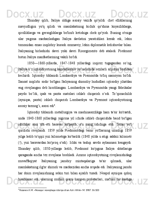 Shunday   qilib,   Italiya   oldiga   asosiy   vazifa   qo'yildi:   chet   elliklarning
mavjudligini   yo'q   qilish   va   mamlakatning   kichik   qo'shma   knyazliklarga,
qirolliklarga   va   gersogliklarga   bo'linib   ketishiga   chek   qo'yish.   Buning   o'rniga
ular   yagona   markazlashgan   Italiya   davlatini   yaratishlari   kerak   edi,   lekin
tomonidan emas inqilobiy kurash ommaviy, lekin diplomatik kelishuvlar bilan.
Italiyaning   birlashishi   davri   yoki   davri   Risorgimento   deb   ataladi.   Piedmont
butun Italiya manfaatlarining vakili bo'ldi.
1850—1860-yillarda,   1847-1848   yillardagi   inqiroz   tugagandan   so ng,ʻ
Italiya o z iqtisodiyotining kapitallashuv yo nalishida sezilarli siljishni boshdan	
ʻ ʻ
kechirdi.   Iqtisodiy   tiklanish   Lombardiya   va   Piemontda   to'liq   namoyon   bo'ldi.
Sanoat   inqilobi   sodir   bo'lgan   Italiyaning   shimoliy   hududlari   iqtisodiy   jihatdan
eng   rivojlangan   deb   hisoblangan.   Lombardiya   va   Pyemontda   yangi   fabrikalar
paydo   bo ldi,   ipak   va   paxta   matolari   ishlab   chiqarish   o sdi.   To qimachilik
ʻ ʻ ʻ
(ayniqsa,   paxta)   ishlab   chiqarish   Lombardiya   va   Pyemont   iqtisodiyotining
asosiy tarmog i, asosi edi	
ʻ 4
.
Iqtisodiy   tiklanish   metallurgiya   va   mashinasozlikga   ham   ta'sir   ko'rsatdi,
unda   1840-1860   yillardagi   yigirma   yil   ichida   ishlab   chiqarishda   band   bo'lgan
ishchilar   soni   olti-etti   baravar   ko'payib,   o'n   ming   ishchiga   etdi.   Temir   yo'l
qurilishi   rivojlandi.   1859   yilda   Piedmontdagi   temir   yo'llarning   uzunligi   1859
yilga kelib to'qqiz yuz kilometrga ko'tarildi (1848 yilda u atigi sakkiz kilometr
(!),   yuz   baravardan   ko'proq   o'sdi).   Ichki   va   tashqi   savdo   aylanmasi   kengaydi.
Shunday   qilib,   1850-yillarga   kelib,   Piedmont   ko'pgina   Italiya   shtatlariga
qaraganda ancha tez rivojlana boshladi. Ammo iqtisodiyotning rivojlanishidagi
muvaffaqiyat   Italiyaning   janubiy   mintaqalariga   ta'sir   qilmadi,   ular
mamlakatning ilg'or shimoli va markazidan ancha orqada edi. Italiyaning janubi
har   doim   rivojlanishning   sekin   turi   bilan   ajralib   turadi.   Neapol   ayniqsa   qoloq
hisoblanar   edi,   ularning   muhim   qismi   lumpen   proletarlari,   ma'lum   bir   kasbga
4
 Rozanov A.M. «Novaya i noveyhaya istoriya stran Azii i Afriki» M. 1987. Str.103
  