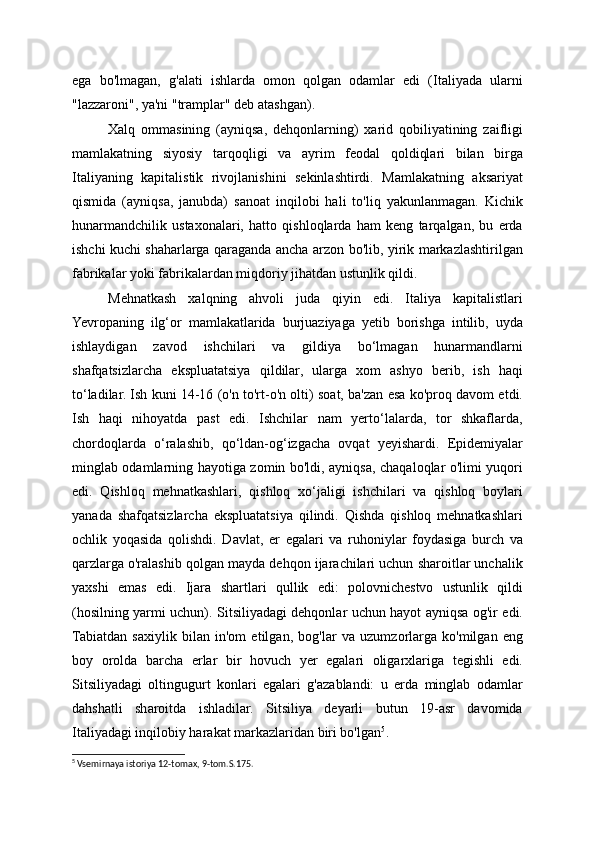 ega   bo'lmagan,   g'alati   ishlarda   omon   qolgan   odamlar   edi   (Italiyada   ularni
"lazzaroni", ya'ni "tramplar" deb atashgan).
Xalq   ommasining   (ayniqsa,   dehqonlarning)   xarid   qobiliyatining   zaifligi
mamlakatning   siyosiy   tarqoqligi   va   ayrim   feodal   qoldiqlari   bilan   birga
Italiyaning   kapitalistik   rivojlanishini   sekinlashtirdi.   Mamlakatning   aksariyat
qismida   (ayniqsa,   janubda)   sanoat   inqilobi   hali   to'liq   yakunlanmagan.   Kichik
hunarmandchilik   ustaxonalari,   hatto   qishloqlarda   ham   keng   tarqalgan,   bu   erda
ishchi kuchi shaharlarga qaraganda ancha arzon bo'lib, yirik markazlashtirilgan
fabrikalar yoki fabrikalardan miqdoriy jihatdan ustunlik qildi.
Mehnatkash   xalqning   ahvoli   juda   qiyin   edi.   Italiya   kapitalistlari
Yevropaning   ilg‘or   mamlakatlarida   burjuaziyaga   yetib   borishga   intilib,   uyda
ishlaydigan   zavod   ishchilari   va   gildiya   bo‘lmagan   hunarmandlarni
shafqatsizlarcha   ekspluatatsiya   qildilar,   ularga   xom   ashyo   berib,   ish   haqi
to‘ladilar. Ish kuni 14-16 (o'n to'rt-o'n olti) soat, ba'zan esa ko'proq davom etdi.
Ish   haqi   nihoyatda   past   edi.   Ishchilar   nam   yerto‘lalarda,   tor   shkaflarda,
chordoqlarda   o‘ralashib,   qo‘ldan-og‘izgacha   ovqat   yeyishardi.   Epidemiyalar
minglab odamlarning hayotiga zomin bo'ldi, ayniqsa, chaqaloqlar o'limi yuqori
edi.   Qishloq   mehnatkashlari,   qishloq   xo‘jaligi   ishchilari   va   qishloq   boylari
yanada   shafqatsizlarcha   ekspluatatsiya   qilindi.   Qishda   qishloq   mehnatkashlari
ochlik   yoqasida   qolishdi.   Davlat,   er   egalari   va   ruhoniylar   foydasiga   burch   va
qarzlarga o'ralashib qolgan mayda dehqon ijarachilari uchun sharoitlar unchalik
yaxshi   emas   edi.   Ijara   shartlari   qullik   edi:   polovnichestvo   ustunlik   qildi
(hosilning yarmi uchun). Sitsiliyadagi dehqonlar uchun hayot ayniqsa og'ir edi.
Tabiatdan   saxiylik   bilan   in'om   etilgan,   bog'lar   va   uzumzorlarga   ko'milgan   eng
boy   orolda   barcha   erlar   bir   hovuch   yer   egalari   oligarxlariga   tegishli   edi.
Sitsiliyadagi   oltingugurt   konlari   egalari   g'azablandi:   u   erda   minglab   odamlar
dahshatli   sharoitda   ishladilar.   Sitsiliya   deyarli   butun   19-asr   davomida
Italiyadagi inqilobiy harakat markazlaridan biri bo'lgan 5
.
5
 Vsemirnaya istoriya 12-tomax, 9-tom.S.175. 