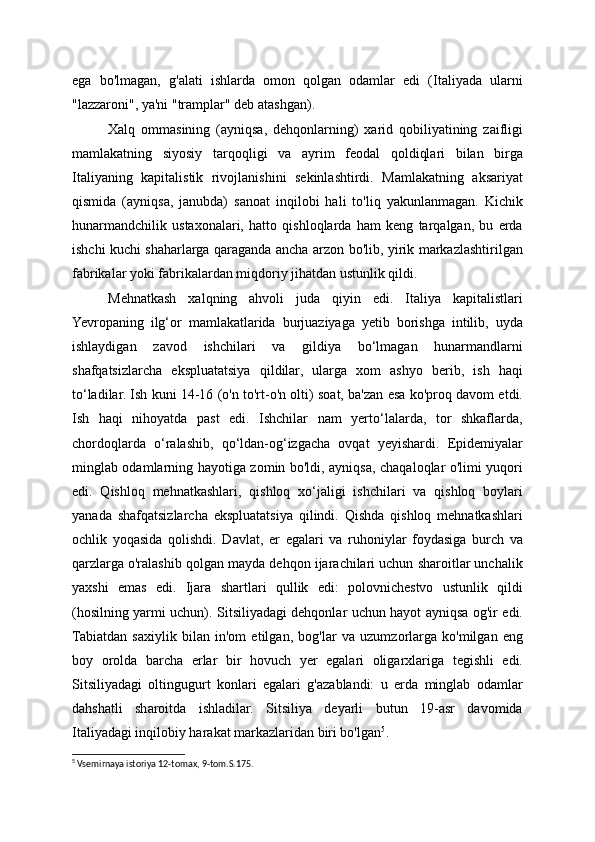 ega   bo'lmagan,   g'alati   ishlarda   omon   qolgan   odamlar   edi   (Italiyada   ularni
"lazzaroni", ya'ni "tramplar" deb atashgan).
Xalq   ommasining   (ayniqsa,   dehqonlarning)   xarid   qobiliyatining   zaifligi
mamlakatning   siyosiy   tarqoqligi   va   ayrim   feodal   qoldiqlari   bilan   birga
Italiyaning   kapitalistik   rivojlanishini   sekinlashtirdi.   Mamlakatning   aksariyat
qismida   (ayniqsa,   janubda)   sanoat   inqilobi   hali   to'liq   yakunlanmagan.   Kichik
hunarmandchilik   ustaxonalari,   hatto   qishloqlarda   ham   keng   tarqalgan,   bu   erda
ishchi kuchi shaharlarga qaraganda ancha arzon bo'lib, yirik markazlashtirilgan
fabrikalar yoki fabrikalardan miqdoriy jihatdan ustunlik qildi.
Mehnatkash   xalqning   ahvoli   juda   qiyin   edi.   Italiya   kapitalistlari
Yevropaning   ilg‘or   mamlakatlarida   burjuaziyaga   yetib   borishga   intilib,   uyda
ishlaydigan   zavod   ishchilari   va   gildiya   bo‘lmagan   hunarmandlarni
shafqatsizlarcha   ekspluatatsiya   qildilar,   ularga   xom   ashyo   berib,   ish   haqi
to‘ladilar. Ish kuni 14-16 (o'n to'rt-o'n olti) soat, ba'zan esa ko'proq davom etdi.
Ish   haqi   nihoyatda   past   edi.   Ishchilar   nam   yerto‘lalarda,   tor   shkaflarda,
chordoqlarda   o‘ralashib,   qo‘ldan-og‘izgacha   ovqat   yeyishardi.   Epidemiyalar
minglab odamlarning hayotiga zomin bo'ldi, ayniqsa, chaqaloqlar o'limi yuqori
edi.   Qishloq   mehnatkashlari,   qishloq   xo‘jaligi   ishchilari   va   qishloq   boylari
yanada   shafqatsizlarcha   ekspluatatsiya   qilindi.   Qishda   qishloq   mehnatkashlari
ochlik   yoqasida   qolishdi.   Davlat,   er   egalari   va   ruhoniylar   foydasiga   burch   va
qarzlarga o'ralashib qolgan mayda dehqon ijarachilari uchun sharoitlar unchalik
yaxshi   emas   edi.   Ijara   shartlari   qullik   edi:   polovnichestvo   ustunlik   qildi
(hosilning yarmi uchun). Sitsiliyadagi dehqonlar uchun hayot ayniqsa og'ir edi.
Tabiatdan   saxiylik   bilan   in'om   etilgan,   bog'lar   va   uzumzorlarga   ko'milgan   eng
boy   orolda   barcha   erlar   bir   hovuch   yer   egalari   oligarxlariga   tegishli   edi.
Sitsiliyadagi   oltingugurt   konlari   egalari   g'azablandi:   u   erda   minglab   odamlar
dahshatli   sharoitda   ishladilar.   Sitsiliya   deyarli   butun   19-asr   davomida
Italiyadagi inqilobiy harakat markazlaridan biri bo'lgan 5
.
5
 Vsemirnaya istoriya 12-tomax, 9-tom.S.175.