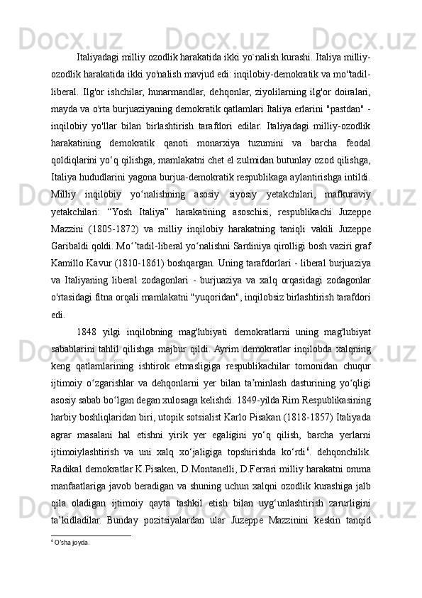 Italiyadagi milliy ozodlik harakatida ikki yo`nalish kurashi. Italiya milliy-
ozodlik harakatida ikki yo'nalish mavjud edi: inqilobiy-demokratik va mo''tadil-
liberal.   Ilg'or   ishchilar,   hunarmandlar,   dehqonlar,   ziyolilarning   ilg'or   doiralari,
mayda va o'rta burjuaziyaning demokratik qatlamlari Italiya erlarini "pastdan" -
inqilobiy   yo'llar   bilan   birlashtirish   tarafdori   edilar.   Italiyadagi   milliy-ozodlik
harakatining   demokratik   qanoti   monarxiya   tuzumini   va   barcha   feodal
qoldiqlarini yo‘q qilishga, mamlakatni chet el zulmidan butunlay ozod qilishga,
Italiya hududlarini yagona burjua-demokratik respublikaga aylantirishga intildi.
Milliy   inqilobiy   yo nalishning   asosiy   siyosiy   yetakchilari,   mafkuraviyʻ
yetakchilari:   “Yosh   Italiya”   harakatining   asoschisi,   respublikachi   Juzeppe
Mazzini   (1805-1872)   va   milliy   inqilobiy   harakatning   taniqli   vakili   Juzeppe
Garibaldi qoldi. Mo tadil-liberal yo nalishni Sardiniya qirolligi bosh vaziri graf	
ʻʼ ʻ
Kamillo Kavur (1810-1861) boshqargan. Uning tarafdorlari - liberal burjuaziya
va   Italiyaning   liberal   zodagonlari   -   burjuaziya   va   xalq   orqasidagi   zodagonlar
o'rtasidagi fitna orqali mamlakatni "yuqoridan", inqilobsiz birlashtirish tarafdori
edi.
1848   yilgi   inqilobning   mag'lubiyati   demokratlarni   uning   mag'lubiyat
sabablarini   tahlil   qilishga   majbur   qildi.  Ayrim   demokratlar   inqilobda   xalqning
keng   qatlamlarining   ishtirok   etmasligiga   respublikachilar   tomonidan   chuqur
ijtimoiy   o zgarishlar   va   dehqonlarni   yer   bilan   ta minlash   dasturining   yo qligi	
ʻ ʼ ʻ
asosiy sabab bo lgan degan xulosaga kelishdi. 1849-yilda Rim Respublikasining	
ʻ
harbiy boshliqlaridan biri, utopik sotsialist Karlo Pisakan (1818-1857) Italiyada
agrar   masalani   hal   etishni   yirik   yer   egaligini   yo‘q   qilish,   barcha   yerlarni
ijtimoiylashtirish   va   uni   xalq   xo‘jaligiga   topshirishda   ko‘rdi 6
.   dehqonchilik.
Radikal demokratlar K.Pisaken, D.Montanelli, D.Ferrari milliy harakatni omma
manfaatlariga javob beradigan va shuning uchun xalqni  ozodlik kurashiga jalb
qila   oladigan   ijtimoiy   qayta   tashkil   etish   bilan   uyg‘unlashtirish   zarurligini
ta’kidladilar.   Bunday   pozitsiyalardan   ular   Juzeppe   Mazzinini   keskin   tanqid
6
 O’sha joyda. 