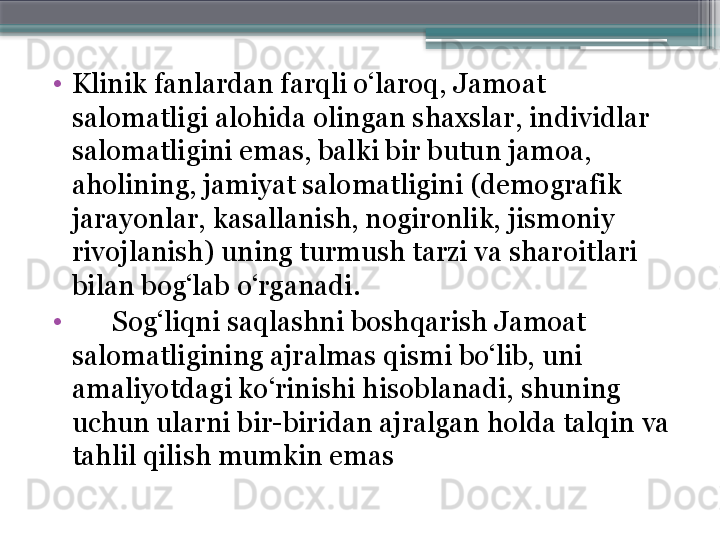 •
Klinik fanlardan farqli o‘laroq, Jamoat 
salomatligi alohida olingan shaxslar, individlar 
salomatligini emas, balki bir butun jamoa, 
aholining, jamiyat salomatligini (demografik 
jarayonlar, kasallanish, nogironlik, jismoniy 
rivojlanish) uning turmush tarzi va sharoitlari 
bilan bog‘lab o‘rganadi. 
•
       Sog‘liqni sa q lashni boshqarish Jamoat 
salomatligining ajralmas qismi bo‘lib, uni 
amaliyotdagi ko‘rinishi hisoblanadi, shuning 
uchun ularni bir-biridan ajralgan holda talqin va 
tahlil qilish mumkin emas                      