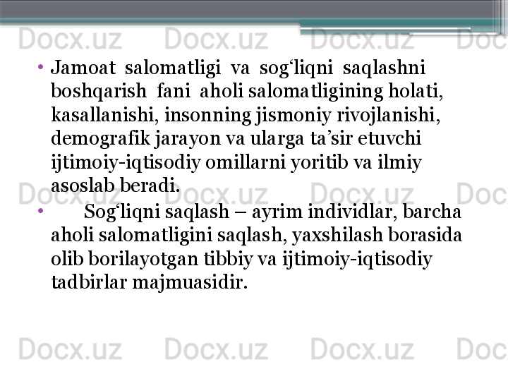 •
Jamoat  salomatligi  va  sog‘liqni  saqlashni 
boshqarish  fani  aholi salomatligining holati, 
kasallanishi, insonning jismoniy rivojlanishi, 
demografik jara yo n va ularga ta’sir etuvchi 
ijtimoiy-iqtisodiy omillarni yoritib va ilmiy 
asoslab beradi. 
•
        Sog‘liqni saqlash – ayrim individlar, barcha 
aholi salomatligini saqlash, yaxshilash borasida 
olib borilayotgan tibbiy va ijtimoiy-iqtisodiy 
tadbirlar majmuasidir.                      