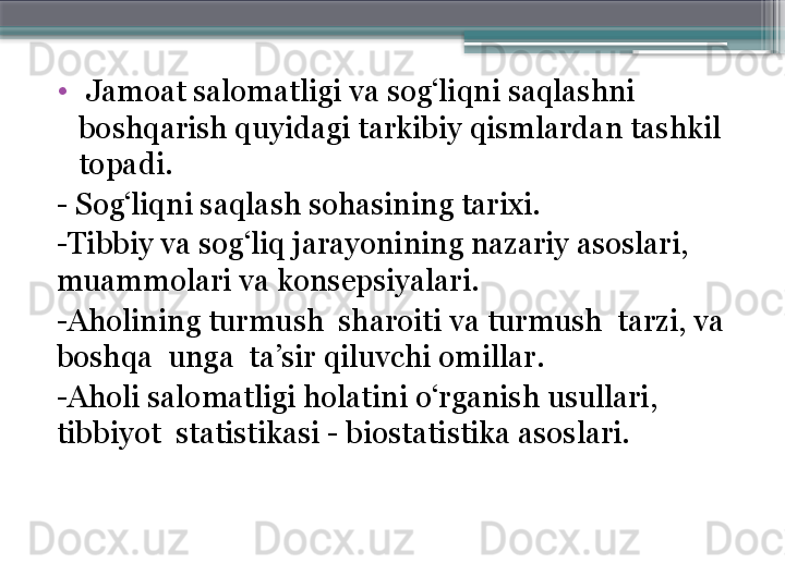 •
  Jamoat salomatligi va sog‘liqni saqlashni 
boshqarish quyidagi tarkibiy qismlardan tashkil 
topadi. 
-  Sog‘liqni sa q lash sohasining tarixi. 
- Tibbiy va sog‘liq jarayonining nazariy asoslari, 
muammolari va   konsepsiyalari. 
- Aholining turmush  sharoiti va turmush  tarzi, va 
boshqa  unga  ta’sir qiluvchi omillar. 
- Aholi salomatligi holatini o‘rganish usullari, 
tibbiyot    statistikasi - biostatistika asoslari.                      