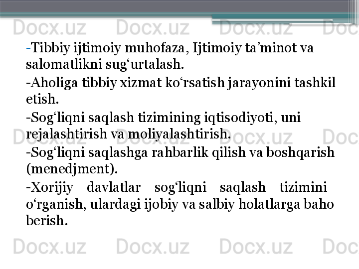 - Tibbiy ijtimoiy muhofaza ,  Ijtimoiy ta’minot va
salomatlikni sug‘urtalash. 
- Aholiga tibbiy xizmat ko‘rsatish jarayonini tashkil 
etish. 
- Sog‘liqni sa q lash tizimining iqtisodiyoti, uni 
rejalashtirish   va moliyalashtirish. 
- Sog‘liqni saqlashga rahbarlik qilish va boshqarish 
(menedjment). 
- Xorijiy    davlatlar    sog‘liqni    sa q lash    tizimini    
o‘rganish,   ulardagi ijobiy va salbiy holatlarga baho 
berish.                      