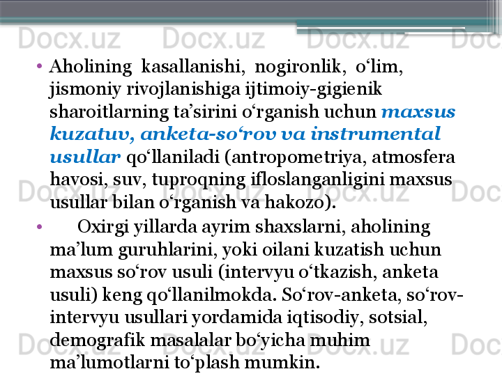 •
Aholining  kasallanish i ,  nogironlik,  o‘lim, 
jismoniy rivojlanishiga ijtimoiy-gigienik 
sharoitlarning ta’sirini o‘rganish uchun  maxsus 
kuzatuv, anketa-so‘rov va instrumental 
usullar  qo‘llaniladi (antropometriya, atmosfera 
havosi, suv, tuproqning ifloslanganligini maxsus 
usullar bilan o‘rganish va hakozo). 
•
       Oxirgi yillarda ayrim shaxslarni, aholining 
ma’lum guruhlarini, yoki oilani kuzatish uchun 
maxsus so‘rov usuli (intervyu o‘tkazish, anketa 
usuli) keng qo‘llanilmokda. So‘rov-anketa, so‘rov-
intervyu usullari yordamida iqtisodiy, sotsial, 
demografik masalalar bo‘yicha muhim 
ma’lumotlarni to‘plash mumkin.                      