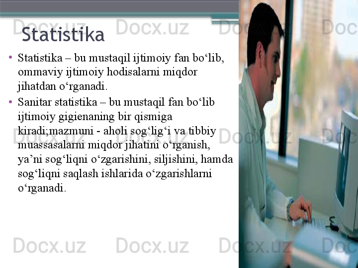 Statistika 
•
Statistika – bu musta qil ijtimoiy fan bo‘lib, 
ommaviy ijtimoiy hodisalarni miqdor 
jihatdan o‘rganadi .
•
Sanitar statistika – bu mustaqil fan bo‘lib 
ijtimoiy gigienaning bir qismiga 
kiradi ; mazmuni  -  aholi sog‘lig‘i va tibbiy 
muassasalarni miqdor jihatini  o ‘rganish, 
ya’ni sog‘liqni o‘zgarishini, siljishini, hamda 
sog‘liqni saqlash ishlar i da o‘zgarishlarni 
o‘rganadi .                     