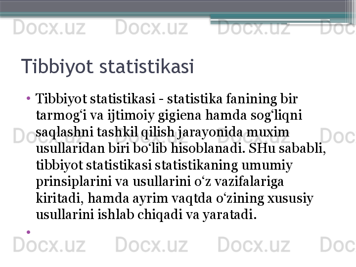 Tibbiyot statistikasi
•
Tibbiyot statistikasi - statistika fanining bir 
tarmog‘i va ijtimoiy gigiena hamda sog‘liqni 
saqlashni tashkil qilish jarayonida muxim 
usullaridan biri bo‘lib hisoblanadi. SHu sababli, 
tibbiyot statistikasi statistikaning umumiy 
prinsiplarini va usullarini o‘z vazifalariga 
kiritadi, hamda ayrim vaqtda o‘zining xususiy 
usullarini ishlab chiqadi va yaratadi. 
•
                      