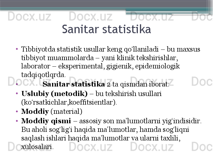 Sanitar statistika
•
Tibbiyotda s tatistik usullar keng qo‘llaniladi – bu maxsus 
tibbiyot muammolarda –  yani  klinik tekshirishlar, 
laborator – eksperimental, gigienik, epidemiologik  
tadqiqotlqrda .
•
Sanitar statistika  2 ta qismdan iborat: 
•
Uslubiy (metodik)  – bu tekshirish usullari 
(ko‘rsatkichlar,koeffitsientlar). 
•
Moddiy  (material) 
•
Moddiy qismi  – assosiy son ma’lumotlarni yig‘indisidir. 
Bu aholi sog‘lig‘i haqida ma’lumotlar, hamda sog‘liqni 
saqlash ishlari haqida ma’lumotlar va ularni taxlili, 
xulosalari.                      