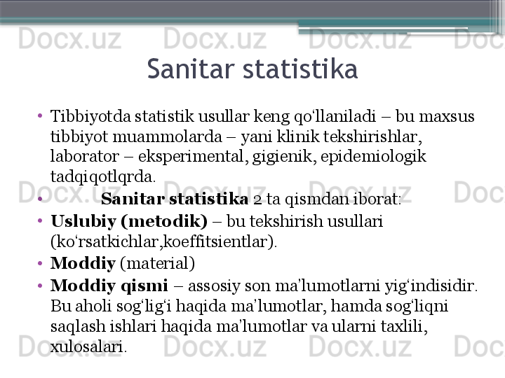 Sanitar statistika
•
Tibbiyotda s tatistik usullar keng qo‘llaniladi – bu maxsus 
tibbiyot muammolarda –  yani  klinik tekshirishlar, 
laborator – eksperimental, gigienik, epidemiologik  
tadqiqotlqrda .
•
Sanitar statistika  2 ta qismdan iborat: 
•
Uslubiy (metodik)  – bu tekshirish usullari 
(ko‘rsatkichlar,koeffitsientlar). 
•
Moddiy  (material) 
•
Moddiy qismi  – assosiy son ma’lumotlarni yig‘indisidir. 
Bu aholi sog‘lig‘i haqida ma’lumotlar, hamda sog‘liqni 
saqlash ishlari haqida ma’lumotlar va ularni taxlili, 
xulosalari.