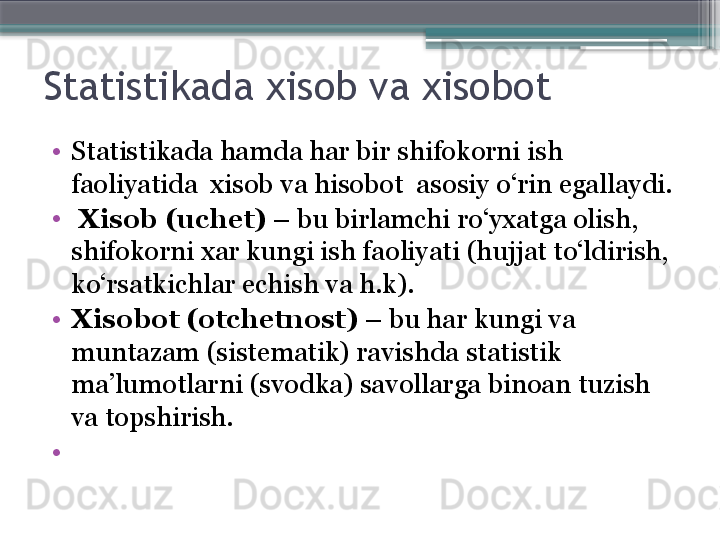 Statistikada xisob va xisobot  
•
Statistikada hamda har bir  shifokorni  ish 
faoliyatida  xisob va hisobot  asosiy o‘rin egallaydi.
•
  Xisob (uchet)  – bu birlamchi ro‘yxatga olish, 
shifokorni  xar kungi ish faoliyati (hujjat to‘ldirish, 
ko‘rsatkichlar echish va h.k).
•
Xisobot (otchetnost)  – bu har kungi va 
muntazam (sistematik) ravishda statistik 
ma’lumotlarni (svodka) savollarga binoan tuzish 
va topshirish.
•
 
                          