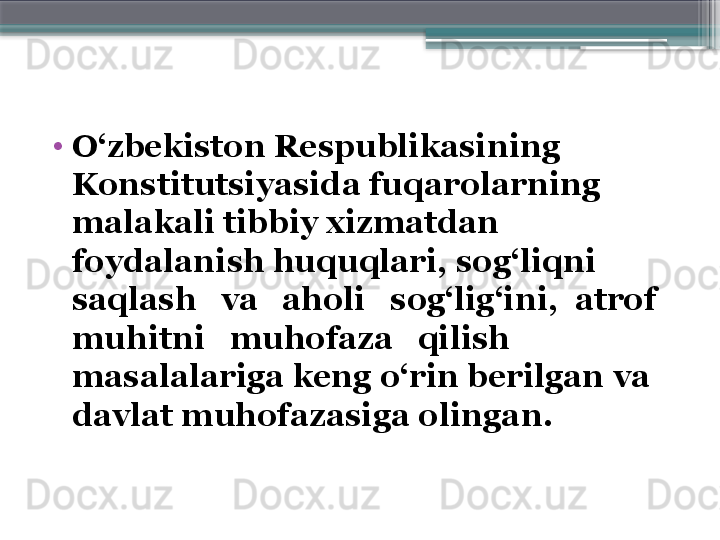 •
O‘zbekiston Respublikasining 
Konstitutsiyasida fuqarolarning 
malakali tibbiy xizmatdan 
foydalanish huquqlari, sog‘liqni 
saqlash   va   aholi   sog‘lig‘ini,  atrof   
muhitni   muhofaza   qilish 
masalalariga keng o‘rin berilgan va 
davlat muhofazasiga olingan.                      