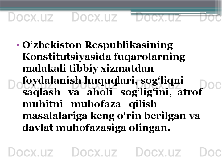 •
O‘zbekiston Respublikasining 
Konstitutsiyasida fuqarolarning 
malakali tibbiy xizmatdan 
foydalanish huquqlari, sog‘liqni 
saqlash   va   aholi   sog‘lig‘ini,  atrof   
muhitni   muhofaza   qilish 
masalalariga keng o‘rin berilgan va 
davlat muhofazasiga olingan.
