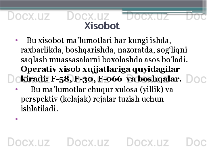 Xisobot 
•
    Bu xisobot ma’lumotlari har kungi ishda, 
raxbarlikda, boshqarishda, nazoratda, sog‘liqni 
saqlash muassasalarni bo xo lashda asos bo‘ladi. 
Operativ xisob xujjatlariga quyidagilar  
kiradi: F-58, F-30, F-066  va boshqalar. 
•
      Bu ma’lumotlar chuqur xulosa (yillik) va 
perspektiv (kelajak) rejalar tuzish uchun 
ishlatiladi. 
•
                      