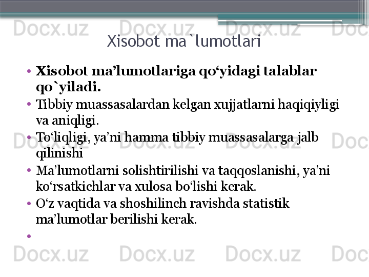 Xisobot ma`lumotlari
•
Xisobot ma’lumotlariga qo‘yidagi talablar 
qo`yiladi . 
•
Tibbiy muassasalardan kelgan xujjatlarni haqiqiyligi 
va aniqligi. 
•
To‘liqligi, ya’ni hamma tibbiy muassasalarga jalb 
qilinishi 
•
Ma’lumotlarni solishtirilishi va taqqoslanishi, ya’ni 
ko‘rsatkichlar va xulosa bo‘lishi kerak. 
•
O‘z vaqtida va shoshilinch ravishda statistik 
ma’lumotlar berilishi kerak. 
•
                      