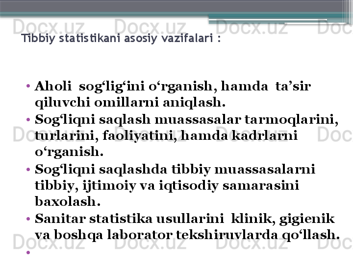 Tibbiy statistikani asosiy vazifalari  :
•
Aholi    sog‘lig‘ini o‘rganish, hamda  ta’sir 
qiluvchi omillarni aniqlash.
•
Sog‘liqni saqlash muassasalar tarmoqlarini, 
turlarini, faoliyatini, hamda kadrlarni 
o‘rganish.
•
Sog‘liqni saqlashda tibbiy muassasalarni 
tibbiy, ijtimoiy va iqtisodiy samarasini 
baxolash.
•
Sanitar statistika usullarini  klinik, gigienik 
va boshqa laborator tekshiruvlarda qo‘llash. 
•
                      