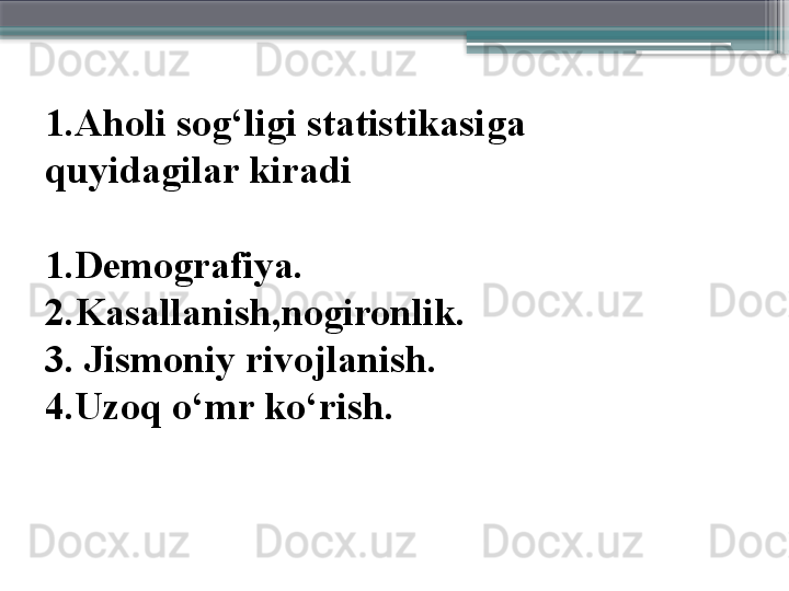 1.Aholi sog‘ligi statistikasi ga 
quyidagilar kiradi
1.Demografiya.
2.Kasallanish,nogironlik.
3. Jismoniy rivojlanish.
4.Uzoq o‘mr ko‘rish.                     