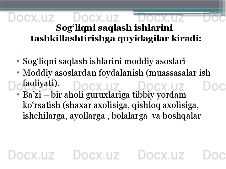 Sog‘liqni saqlash ishlarini 
tashkillashtirishga quyidagilar kiradi: 
  
•
Sog‘liqni saqlash ishlarini moddiy asoslari 
•
Moddiy asoslardan foydalanish (muassasalar ish 
faoliyati). 
•
Ba’zi – bir aholi guruxlariga tibbiy yordam 
ko‘rsatish (shaxar axoli siga , qishloq axoli siga , 
ishchi larga , ayollar ga  , bolalar ga   va boshqalar                     