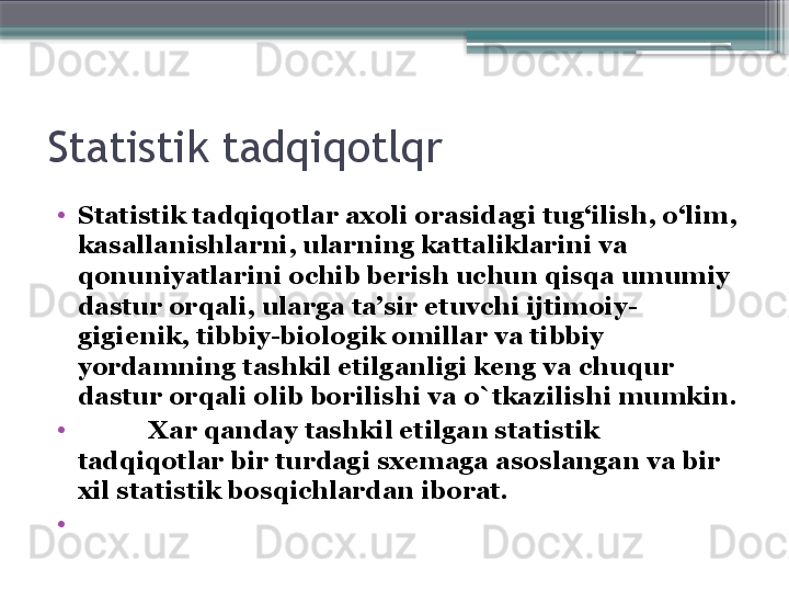 Statistik tadqiqotlqr
•
Statistik tad q i q otlar axoli orasidagi tu g‘ ilish,  o‘ lim, 
kasallanishlarni, ularning kattaliklarini va 
q onuniyatlarini ochib berish uchun  q is q a umumiy 
dastur or q ali, ularga ta’sir etuvchi ijtimoiy-
gigienik, tibbiy-biologik omillar va tibbiy 
yordamning tashkil etilganligi keng va chu q ur 
dastur or q ali olib borilishi va  o` tkazilishi mumkin.
•
            Xar  q anday tashkil etilgan statistik 
tad q i q otlar bir turdagi sxemaga asoslangan va bir 
xil statistik bos q ichlardan iborat.
•
                      