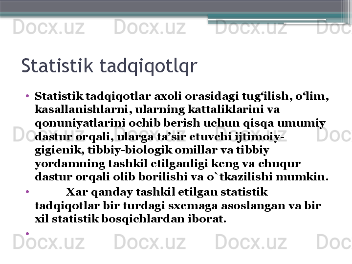 Statistik tadqiqotlqr
•
Statistik tad q i q otlar axoli orasidagi tu g‘ ilish,  o‘ lim, 
kasallanishlarni, ularning kattaliklarini va 
q onuniyatlarini ochib berish uchun  q is q a umumiy 
dastur or q ali, ularga ta’sir etuvchi ijtimoiy-
gigienik, tibbiy-biologik omillar va tibbiy 
yordamning tashkil etilganligi keng va chu q ur 
dastur or q ali olib borilishi va  o` tkazilishi mumkin.
•
            Xar  q anday tashkil etilgan statistik 
tad q i q otlar bir turdagi sxemaga asoslangan va bir 
xil statistik bos q ichlardan iborat.
•