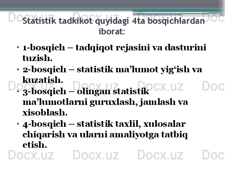   Statistik tadkikot quyidagi  4ta  bosqichlardan 
iborat:
•
1-bos q ich – tad q i q ot rejasini va dasturini 
tuzish.
•
2-bos q ich – statistik ma’lumot yi g‘ ish va 
kuzatish.
•
3-bos q ich – olingan statistik 
ma’lumotlarni guruxlash, jamlash va 
xisoblash.
•
4-bos q ich – statistik taxlil, xulosalar 
chi q arish va ularni amaliyotga tatbi q 
etish. 
   
                            