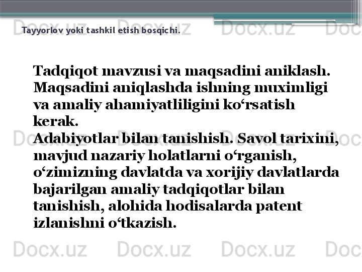 Tayyorlov yoki tashkil etish bosqichi.
Tadqiqot mavzusi va maqsadi ni aniklash . 
Maqsadini aniqlashda ishning muximligi 
va amaliy ahamiyatliligini ko‘rsatish 
kerak. 
Adabiyotlar bilan tanishish. Savol tarixini, 
mavjud nazariy holatlarni o‘rganish, 
o‘zimizning davlatda va xorijiy davlatlarda 
bajarilgan amaliy tadqiqotlar bilan 
tanishish, alohida hodisalarda patent 
izlanishni o‘tkazish.
                      