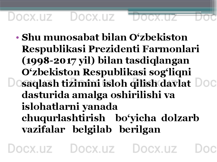 •
S h u munosabat bilan O‘zbekiston 
Respublikasi Prezidenti Farmonlari 
(1998-2017 yil) bilan tasdiqlangan 
O‘zbekiston Respublikasi sog‘liqni 
saqlash tizimini isloh qilish davlat 
dasturida amalga oshirilishi va 
islohatlarni yanada 
chuqurlashtirish    bo‘yicha  dolzarb 
vazifalar   belgilab   beril gan                       