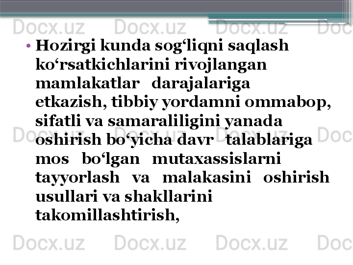 •
Hozirgi kunda sog‘liqni saqlash  
ko‘rsatkichlarini rivojlangan   
mamlakatlar   darajalariga   
etkazish ,  tibbiy yordamni ommabop, 
sifatli va samaraliligini yanada 
oshirish bo‘yicha davr   talablariga   
mos   bo‘lgan   mutaxassislarni  
tayyorlash   va   malakasini   oshirish 
usullari va shakllarini 
takomillashtirish,                      