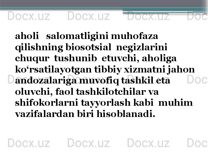 aholi   salomatligini muhofaza  
qilishning biosotsial  negizlarini  
chuqur  tushunib  etuvchi, aholiga 
ko‘rsatilayotgan tibbiy xizmatni jahon 
andozalariga muvofiq tashkil eta 
oluvchi, faol tashkilotchilar va 
shifokorlarni tayyorlash kabi  muhim 
vazifalardan biri hisoblanadi.                      